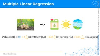 © SuperDataScience
NOT
FOR
DISTRIBUTION
©
SUPERDATASCIENCE
www.superdatascience.com
Multiple Linear Regression
~
𝑃𝑜𝑡𝑎𝑡𝑜𝑒𝑠 𝑡 = 8𝑡 + 3
3
45
×𝐹𝑒𝑟𝑡𝑖𝑙𝑖𝑧𝑒𝑟 𝑘𝑔 − 0.54
3
°7
×𝐴𝑣𝑔𝑇𝑒𝑚𝑝 °𝐶 + 0.04
3
88
×𝑅𝑎𝑖𝑛[𝑚𝑚]
 