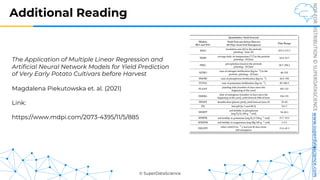 © SuperDataScience
NOT
FOR
DISTRIBUTION
©
SUPERDATASCIENCE
www.superdatascience.com
Additional Reading
The Application of Multiple Linear Regression and
Artificial Neural Network Models for Yield Prediction
of Very Early Potato Cultivars before Harvest
Magdalena Piekutowska et. al. (2021)
Link:
https://www.mdpi.com/2073-4395/11/5/885
 