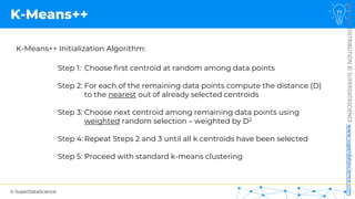 © SuperDataScience
NOT
FOR
DISTRIBUTION
©
SUPERDATASCIENCE
www.superdatascience.com
K-Means++
K-Means++ Initialization Algorithm:
Step 1: Choose first centroid at random among data points
Step 2: For each of the remaining data points compute the distance (D)
to the nearest out of already selected centroids
Step 3: Choose next centroid among remaining data points using
weighted random selection – weighted by D2
Step 4: Repeat Steps 2 and 3 until all k centroids have been selected
Step 5: Proceed with standard k-means clustering
 