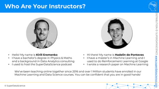 © SuperDataScience
NOT
FOR
DISTRIBUTION
©
SUPERDATASCIENCE
www.superdatascience.com
Who Are Your Instructors?
• Hello! My name is Kirill Eremenko
• I have a bachelor’s degree in Physics & Maths
and a background in Data Analytics consulting
• I used to host the SuperDataScience podcast
We’ve been teaching online together since 2016 and over 1 Million students have enrolled in our
Machine Learning and Data Science courses. You can be confident that you are in good hands!
• Hi there! My name is Hadelin de Ponteves
• I have a master’s in Machine Learning and I
used to do Reinforcement Learning at Google
• I wrote a research paper on Machine Learning
 