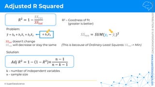 © SuperDataScience
NOT
FOR
DISTRIBUTION
©
SUPERDATASCIENCE
www.superdatascience.com
Adjusted R Squared
𝑆𝑆"#" doesn’t change
𝑆𝑆$%& will decrease or stay the same
R2 – Goodness of fit
(greater is better)
Problem:
k – number of independent variables
n – sample size
𝑅# = 1 −
𝑆𝑆<=>
𝑆𝑆393
%
𝑦 = 𝑏' + 𝑏(𝑋( + 𝑏)𝑋) + 𝑏*𝑋*
𝐴𝑑𝑗 𝑅# = 1 − 1 − 𝑅# ×
𝑛 − 1
𝑛 − 𝑘 − 1
(This is because of Ordinary Least Squares: 𝑆𝑆$%&-> Min)
Solution:
𝑆𝑈𝑀(𝑦$ − !
𝑦$)#
𝑆𝑆<=> =
 