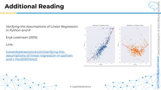 © SuperDataScience
NOT
FOR
DISTRIBUTION
©
SUPERDATASCIENCE
www.superdatascience.com
Additional Reading
Verifying the Assumptions of Linear Regression
in Python and R
Eryk Lewinson (2019)
Link:
towardsdatascience.com/verifying-the-
assumptions-of-linear-regression-in-python-
and-r-f4cd2907d4c0
 