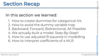 © SuperDataScience
Machine Learning A-Z
NOT
FOR
DISTRIBUTION
©
SUPERDATASCIENCE
www.superdatascience.com
In this section we learned:
1. How to create dummies for categorical IVs
2. How to avoid the dummy variable trap
3. Backward, Forward, Bidirectional, All Possible
4. We actually built a model. Step-By-Step!!
5. How to use adjusted R-squared in modelling
6. How to interpret coefficients of a MLR
 