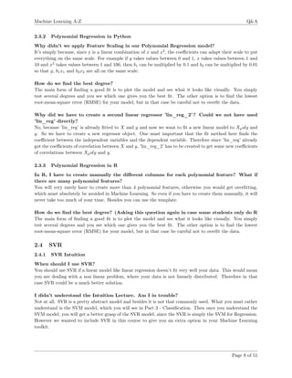 Machine Learning A-Z Q&A
2.3.2 Polynomial Regression in Python
Why didn’t we apply Feature Scaling in our Polynomial Regression model?
It’s simply because, since y is a linear combination of x and x2
, the coeﬃcients can adapt their scale to put
everything on the same scale. For example if y takes values between 0 and 1, x takes values between 1 and
10 and x2
takes values between 1 and 100, then b1 can be multiplied by 0.1 and b2 can be multiplied by 0.01
so that y, b1x1 and b2x2 are all on the same scale.
How do we ﬁnd the best degree?
The main form of ﬁnding a good ﬁt is to plot the model and see what it looks like visually. You simply
test several degrees and you see which one gives you the best ﬁt. The other option is to ﬁnd the lowest
root-mean-square error (RMSE) for your model, but in that case be careful not to overﬁt the data.
Why did we have to create a second linear regressor ’lin_reg_2’? Could we not have used
’lin_reg’ directly?
No, because ’lin_reg’ is already ﬁtted to X and y and now we want to ﬁt a new linear model to Xpoly and
y. So we have to create a new regressor object. One must important that the ﬁt method here ﬁnds the
coeﬃcient between the independent variables and the dependent variable. Therefore since ’lin_reg’ already
got the coeﬃcients of correlation between X and y, ’lin_reg_2’ has to be created to get some new coeﬃcients
of correlations between Xpoly and y.
2.3.3 Polynomial Regression in R
In R, I have to create manually the diﬀerent columns for each polynomial feature? What if
there are many polynomial features?
You will very rarely have to create more than 4 polynomial features, otherwise you would get overﬁtting,
which must absolutely be avoided in Machine Learning. So even if you have to create them manually, it will
never take too much of your time. Besides you can use the template.
How do we ﬁnd the best degree? (Asking this question again in case some students only do R
The main form of ﬁnding a good ﬁt is to plot the model and see what it looks like visually. You simply
test several degrees and you see which one gives you the best ﬁt. The other option is to ﬁnd the lowest
root-mean-square error (RMSE) for your model, but in that case be careful not to overﬁt the data.
2.4 SVR
2.4.1 SVR Intuition
When should I use SVR?
You should use SVR if a linear model like linear regression doesn’t ﬁt very well your data. This would mean
you are dealing with a non linear problem, where your data is not linearly distributed. Therefore in that
case SVR could be a much better solution.
I didn’t understand the Intuition Lecture. Am I in trouble?
Not at all. SVR is a pretty abstract model and besides it is not that commonly used. What you must rather
understand is the SVM model, which you will see in Part 3 - Classiﬁcation. Then once you understand the
SVM model, you will get a better grasp of the SVR model, since the SVR is simply the SVM for Regression.
However we wanted to include SVR in this course to give you an extra option in your Machine Learning
toolkit.
Page 9 of 51
 