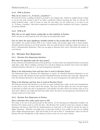 Machine Learning A-Z Q&A
2.4.2 SVR in Python
Why do we need to ’sc_Y.inverse_transform’?
We need the inverse_transform method to go back to the original scale. Indeed we applied feature scaling
so we get this scale around 0 and if we make a prediction without inversing the scale we will get the
scaled predicted salary. And of course we want the real salary, not the scaled one, so we have to use
’sc_Y.inverse_transform’. Also what is important to understand is that ’transform’ and ’inverse_transform’
are paired methods.
2.4.3 SVR in R
Why did we not apply feature scaling like we did explicitly in Python
That’s because in svm() function of R, the values are automatically scaled.
Can we select the most signiﬁcant variables thanks to the p-value like we did in R before?
You couldn’t use p-value because SVR is not a linear model, and p-values apply only to linear models.
Therefore feature selection is out of the question. But you could do feature extraction, which you will see in
Part 9 - Dimensionality Reduction. That you can apply to Decision Trees, and it will reduce the number of
your features.
2.5 Decision Tree Regression
2.5.1 Decision Tree Regression Intuition
How does the algorithm split the data points?
It uses reduction of standard deviation of the predictions. In other words, the standard deviation is decreased
right after a split. Hence, building a decision tree is all about ﬁnding the attribute that returns the highest
standard deviation reduction (i.e., the most homogeneous branches).
What is the Information Gain and how does it work in Decision Trees?
The Information Gain in Decision Tree Regression is exactly the Standard Deviation Reduction we are
looking to reach. We calculate by how much the Standard Deviation decreases after each split. Because the
more the Standard Deviation is decreased after a split, the more homogeneous the child nodes will be.
What is the Entropy and how does it work in Decision Trees?
The Entropy measures the disorder in a set, here in a part resulting from a split. So the more homogeneous
is your data in a part, the lower will be the entropy. The more you have splits, the more you have chance
to ﬁnd parts in which your data is homogeneous, and therefore the lower will be the entropy (close to 0) in
these parts. However you might still ﬁnd some nodes where the data is not homogeneous, and therefore the
entropy would not be that small.
2.5.2 Decision Tree Regression in Python
Does a Decision Tree make much sense in 1D?
Not really, as we saw in the practical part of this section. In 1D (meaning one independent variable), the
Decision Tree clearly tends to overﬁt the data. The Decision Tree would be much more relevant in higher
dimension, but keep in mind that the implementation we made here in 1D would be exactly the same in
higher dimension. Therefore you might want to keep that model in your toolkit in case you are dealing
with a higher dimensional space. This will actually be the case in Part 3 - Classiﬁcation, where we will use
Decision Tree for Classiﬁcation in 2D, which you will see turns out to be more relevant.
Page 10 of 51
 