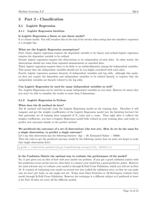 Machine Learning A-Z Q&A
3 Part 3 - Classiﬁcation
3.1 Logistic Regression
3.1.1 Logistic Regression Intuition
Is Logistic Regression a linear or non linear model?
It is a linear model. You will visualize this at the end of the section when seeing that the classiﬁer’s separator
is a straight line.
What are the Logistic Regression assumptions?
First, binary logistic regression requires the dependent variable to be binary and ordinal logistic regression
requires the dependent variable to be ordinal.
Second, logistic regression requires the observations to be independent of each other. In other words, the
observations should not come from repeated measurements or matched data.
Third, logistic regression requires there to be little or no multicollinearity among the independent variables.
This means that the independent variables should not be too highly correlated with each other.
Fourth, logistic regression assumes linearity of independent variables and log odds. although this analy-
sis does not require the dependent and independent variables to be related linearly, it requires that the
independent variables are linearly related to the log odds.
Can Logistic Regression be used for many independent variables as well?
Yes, Logistic Regression can be used for as many independent variables as you want. However be aware that
you won’t be able to visualize the results in more than 3 dimensions.
3.1.2 Logistic Regression in Python
What does the ﬁt method do here?
The ﬁt method will basically train the Logistic Regression model on the training data. Therefore it will
compute and get the weights (coeﬃcients) of the Logistic Regression model (see the Intuition Lecture) for
that particular set of training data composed of X_train and y_train. Then right after it collects the
weights/coeﬃcients, you have a Logistic Regression model fully trained on your training data, and ready to
predict new outcomes thanks to the predict method.
We predicted the outcomes of a set of observations (the test set). How do we do the same for
a single observation, to predict a single outcome?
Let’s say this observation has the following features: Age = 30, Estimated Salary = 50000.
Then the code to get the predicted outcome would be the following (notice how we must not forget to scale
that single observation ﬁrst):
y_pred = classifier.predict(sc_X.transform(np.array([[20, 50000]])))
Is the Confusion Matrix the optimal way to evaluate the performance of the model?
No, it just gives you an idea of how well your model can perform. If you get a good confusion matrix with
few prediction errors on the test set, then there is a chance your model has a good predictive power. However
the most relevant way to evaluate your model is through K-Fold Cross Validation, which you will see in Part
10. It consists of evaluating your model on several test sets (called the validation sets), so that we can make
sure we don’t get lucky on one single test set. Today most Data Scientists or AI Developers evaluate their
model through K-Fold Cross Validation. However the technique is a diﬀerent subject so I preferred to leave
it for Part 10 after we cover all the diﬀerent models.
Page 14 of 51
 