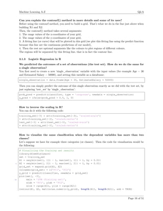 Machine Learning A-Z Q&A
Can you explain the contourf() method in more details and some of its uses?
Before using the contourf method, you need to build a grid. That’s what we do in the line just above when
building X1 and X2.
Then, the contourf() method takes several arguments:
1. The range values of the x-coordinates of your grid,
2. The range values of the y-coordinates of your grid,
3. A ﬁtting line (or curve) that will be plotted in this grid (we plot this ﬁtting line using the predict function
because this line are the continuous predictions of our model),
4. Then the rest are optional arguments like the colours to plot regions of diﬀerent colours.
The regions will be separated by this ﬁtting line, that is in fact the contour line.
3.1.3 Logistic Regression in R
We predicted the outcomes of a set of observations (the test set). How do we do the same for
a single observation?
You ﬁrst need to create a new ’single_observation’ variable with the input values (for example Age = 30
and Estimated Salary = 50000), and setting this variable as a dataframe:
single_observation = data.frame(Age = 30, EstimatedSalary = 50000)
Then you can simply predict the outcome of this single observation exactly as we did with the test set, by
just replacing ’test_set’ by ’single_observation’:
prob_pred = predict(classifier, type = ’response’, newdata = single_observation)
y_pred = ifelse(prob_pred > 0.5, 1, 0)
How to inverse the scaling in R?
You can do it with the following code:
training_set[-3] * attr(training_set[-3], ’scaled:scale’)
+ attr(training_set[-3], ’scaled:center’)
test_set[-3] * attr(test_set[-3], ’scaled:scale’)
+ attr(training_set[-3], ’scaled:center’)
How to visualize the same classiﬁcation when the dependent variables has more than two
classes?
Let’s suppose we have for example three categories (or classes). Then the code for visualization would be
the following:
# Visualizing the Training set results
library(ElemStatLearn)
set = training_set
X1 = seq(min(set[, 1]) - 1, max(set[, 1]) + 1, by = 0.01)
5 X2 = seq(min(set[, 2]) - 1, max(set[, 2]) + 1, by = 0.01)
grid_set = expand.grid(X1, X2)
colnames(grid_set) = c(’PC1’, ’PC2’)
y_grid = predict(classifier, newdata = grid_set)
plot(set[, -3],
10 main = ’SVM (Training set)’,
xlab = ’PC1’, ylab = ’PC2’,
xlim = range(X1), ylim = range(X2))
contour(X1, X2, matrix(as.numeric(y_grid), length(X1), length(X2)), add = TRUE)
Page 16 of 51
 