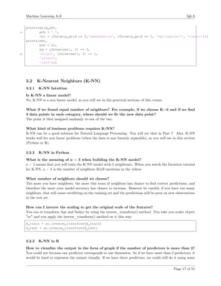 Machine Learning A-Z Q&A
points(grid_set,
15 pch = ’.’,
col = ifelse(y_grid == 2,’deepskyblue’, ifelse(y_grid == 1, ’springgreen3’, ’tomato’)))
points(set,
pch = 21,
bg = ifelse(set[, 3] == 2,
20 ’blue3’, ifelse(set[, 3] == 1,
’green4’,
’red3’)))
3.2 K-Nearest Neighbors (K-NN)
3.2.1 K-NN Intuition
Is K-NN a linear model?
No, K-NN is a non linear model, as you will see in the practical sections of this course.
What if we found equal number of neighbors? For example, if we choose K=6 and if we ﬁnd
3 data points in each category, where should we ﬁt the new data point?
The point is then assigned randomly to one of the two.
What kind of business problems requires K-NN?
K-NN can be a good solution for Natural Language Processing. You will see that in Part 7. Also, K-NN
works well for non linear problems (when the data is non linearly separable), as you will see in this section
(Python or R).
3.2.2 K-NN in Python
What is the meaning of n = 5 when building the K-NN model?
n = 5 means that you will train the K-NN model with 5 neighbours. When you watch the Intuition tutorial
for K-NN, n = 5 is the number of neighbors Kirill mentions in the videos.
What number of neighbors should we choose?
The more you have neighbors, the more this team of neighbors has chance to ﬁnd correct predictions, and
therefore the more your model accuracy has chance to increase. However be careful, if you have too many
neighbors, that will cause overﬁtting on the training set and the predictions will be poor on new observations
in the test set.
How can I inverse the scaling to get the original scale of the features?
You can re-transform Age and Salary by using the inverse_transform() method. You take you scaler object
"sc" and you apply the inverse_transform() method on it this way:
X_train = sc.inverse_transform(X_train)
X_test = sc.inverse_transform(X_test)
3.2.3 K-NN in R
How to visualize the output in the form of graph if the number of predictors is more than 2?
You could not because one predictor corresponds to one dimension. So if we have more than 2 predictors, it
would be hard to represent the output visually. If we have three predictors, we could still do it using some
Page 17 of 51
 