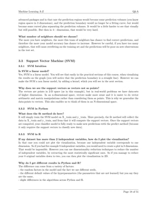 Machine Learning A-Z Q&A
advanced packages and in that case the prediction regions would become some prediction volumes (you know
region spaces in 3 dimensions), and the prediction boundary would no longer be a ﬁtting curve, but would
become some curved plan separating the prediction volumes. It would be a little harder to see that visually
but still possible. But then in 4+ dimensions, that would be very hard.
What number of neighbors should we choose?
The more you have neighbors, the more this team of neighbors has chance to ﬁnd correct predictions, and
therefore the more your model accuracy has chance to increase. However be careful, if you have too many
neighbors, that will cause overﬁtting on the training set and the predictions will be poor on new observations
in the test set.
3.3 Support Vector Machine (SVM)
3.3.1 SVM Intuition
Is SVM a linear model?
Yes, SVM is a linear model. You will see that easily in the practical sections of this course, when visualizing
the results on the graph (you will notice that the prediction boundary is a straight line). However we can
make the SVM a non linear model, by adding a kernel, which you will see in the next section.
Why does we see the support vectors as vectors not as points?
The vectors are points in 2-D space (as in this example), but in real-world problems we have data-sets
of higher dimensions. In an n-dimensional space, vectors make more sense and it is easier to do vector
arithmetic and matrix manipulations rather than considering them as points. This is why we generalize the
data-points to vectors. This also enables us to think of them in an N-dimensional space.
3.3.2 SVM in Python
What does the ﬁt method do here?
It will simply train the SVM model on X_train and y_train. More precisely, the ﬁt method will collect the
data in X_train and y_train, and from that it will compute the support vectors. Once the support vectors
are computed, your classiﬁer model is fully ready to make new predictions with the predict method (because
it only requires the support vectors to classify new data).
3.3.3 SVM in R
If my dataset has more than 2 independent variables, how do I plot the visualization?
In that case you could not plot the visualization, because one independent variable corresponds to one
dimension. So if you had for example 8 independent variables, you would need to create a plot in 8 dimensions.
That would be impossible. However you can use dimensionality reduction techniques to reduce the number
of independent variables, by extracting the most statistically signiﬁcant ones. So if you manage to reduce
your 8 original variables down to two, you can then plot the visualization in 2D.
Why do I get diﬀerent results in Python and R?
The diﬀerence can come from a variety of factors:
- the random factors in the model and the fact we use diﬀerent seeds,
- the diﬀerent default values of the hyperparameters (the parameters that are not learned) but you say they
are the same,
- slight diﬀerences in the algorithms across Python and R.
Page 18 of 51
 