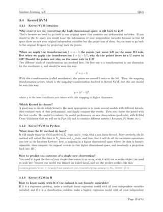 Machine Learning A-Z Q&A
3.4 Kernel SVM
3.4.1 Kernel SVM Intuition
Why exactly are we converting the high dimensional space in 3D back to 2D?
That’s because we need to go back to our original space that contains our independent variables. If you
stayed in the 3d space you would loose the information of your independent variables because in this 3d
space there are not your original independent variables but the projections of them. So you want to go back
to the original 2d space by projecting back the points.
When we apply the transformation f = x − 5 the points just move left on the same 1D axis.
But when we apply the transformation f = (x − 5)2
, why do the points move to a U curve in
2D? Should the points not stay on the same axis in 1D?
Two diﬀerent kinds of transformation are involved here, the ﬁrst one is a transformation in one dimension
for the coordinate x, and should be seen this way:
x = x − 5
With this transformation (called translation), the points are moved 5 units to the left. Then, the mapping
transformation occurs, which is the mapping transformation involved in Kernel SVM. But this one should
be seen this way:
y = (x − 5)2
where y is the new coordinate you create with this mapping in higher dimension.
Which Kernel to choose?
A good way to decide which kernel is the most appropriate is to make several models with diﬀerent kernels,
then evaluate each of their performance, and ﬁnally compare the results. Then you choose the kernel with
the best results. Be careful to evaluate the model performance on new observations (preferably with K-Fold
Cross Validation that we will see in Part 10) and to consider diﬀerent metrics (Accuracy, F1 Score, etc.).
3.4.2 Kernel SVM in Python
What does the ﬁt method do here?
It will simply train the SVM model on X_train and y_train with a non linear Kernel. More precisely, the ﬁt
method will collect the data in X_train and y_train, and from that it will do all the successive operations
you saw in the Intuition Lecture: ﬁrst, a mapping in a higher dimensional space where the data is linearly
separable, then compute the support vectors in this higher dimensional space, and eventually a projection
back into 2D.
How to predict the outcome of a single new observation?
You need to input the data of your single observation in an array, scale it with our sc scaler object (we need
to scale here because our model was trained on scaled data), and use the predict method like this:
single_prediction = classifier.predict(sc.transform(np.array([[30, 80000]])))
3.4.3 Kernel SVM in R
How to know easily with R if the dataset is not linearly separable?
If it is a regression problem, make a multiple linear regression model with all your independent variables
included, and if it is a classiﬁcation problem, make a logistic regression model with all your independent
Page 19 of 51
 