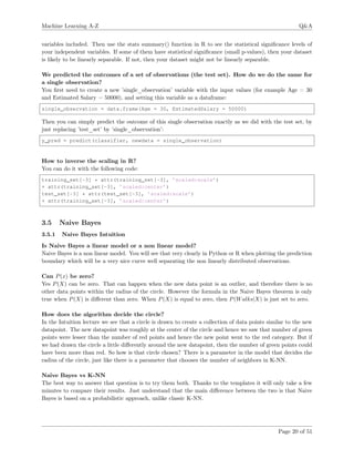 Machine Learning A-Z Q&A
variables included. Then use the stats summary() function in R to see the statistical signiﬁcance levels of
your independent variables. If some of them have statistical signiﬁcance (small p-values), then your dataset
is likely to be linearly separable. If not, then your dataset might not be linearly separable.
We predicted the outcomes of a set of observations (the test set). How do we do the same for
a single observation?
You ﬁrst need to create a new ’single_observation’ variable with the input values (for example Age = 30
and Estimated Salary = 50000), and setting this variable as a dataframe:
single_observation = data.frame(Age = 30, EstimatedSalary = 50000)
Then you can simply predict the outcome of this single observation exactly as we did with the test set, by
just replacing ’test_set’ by ’single_observation’:
y_pred = predict(classifier, newdata = single_observation)
How to inverse the scaling in R?
You can do it with the following code:
training_set[-3] * attr(training_set[-3], ’scaled:scale’)
+ attr(training_set[-3], ’scaled:center’)
test_set[-3] * attr(test_set[-3], ’scaled:scale’)
+ attr(training_set[-3], ’scaled:center’)
3.5 Naive Bayes
3.5.1 Naive Bayes Intuition
Is Naive Bayes a linear model or a non linear model?
Naive Bayes is a non linear model. You will see that very clearly in Python or R when plotting the prediction
boundary which will be a very nice curve well separating the non linearly distributed observations.
Can P(x) be zero?
Yes P(X) can be zero. That can happen when the new data point is an outlier, and therefore there is no
other data points within the radius of the circle. However the formula in the Naive Bayes theorem is only
true when P(X) is diﬀerent than zero. When P(X) is equal to zero, then P(Walks|X) is just set to zero.
How does the algorithm decide the circle?
In the Intuition lecture we see that a circle is drawn to create a collection of data points similar to the new
datapoint. The new datapoint was roughly at the center of the circle and hence we saw that number of green
points were lesser than the number of red points and hence the new point went to the red category. But if
we had drawn the circle a little diﬀerently around the new datapoint, then the number of green points could
have been more than red. So how is that circle chosen? There is a parameter in the model that decides the
radius of the circle, just like there is a parameter that chooses the number of neighbors in K-NN.
Naive Bayes vs K-NN
The best way to answer that question is to try them both. Thanks to the templates it will only take a few
minutes to compare their results. Just understand that the main diﬀerence between the two is that Naive
Bayes is based on a probabilistic approach, unlike classic K-NN.
Page 20 of 51
 