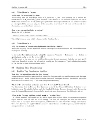 Machine Learning A-Z Q&A
3.5.2 Naive Bayes in Python
What does the ﬁt method do here?
It will simply train the Naive Bayes model on X_train and y_train. More precisely, the ﬁt method will
collect the data in X_train and y_train, and from that it will do all the successive operations you saw in
the Intuition Lecture: ﬁrst it will get the prior probability, the marginal likelihood, the likelihood and the
posterior probability, and then using the circles around the observations it will learn how to classify these
observations and predict future outcomes.
How to get the probabilities as output?
Here is the way to do that:
y_proba = classifier.predict_proba(X_test)
This will give you an array with 2 columns, one for 0 and one for 1.
3.5.3 Naive Bayes in R
Why do we need to convert the dependent variable as a factor?
We do this to specify that the dependent variable is a categorical variable and that 0 & 1 should be treated
as categories (factors).
In the naiveBayes() function, is using the argument ’formula = Purchased ∼ .’ similar to
specifying x and y as we did in the video?
Yes that would be the same but you would need to specify the data argument. Basically you must specify
what is the dependent variable, the independent variable and the training set. That’s suﬃcient information
for the function to know how to train the model.
3.6 Decision Tree Classiﬁcation
3.6.1 Decision Tree Classiﬁcation Intuition
How does the algorithm split the data points?
It uses reduction of standard deviation of the predictions. In other words, the standard deviation is decreased
right after a split. Hence, building a decision tree is all about ﬁnding the attribute that returns the highest
standard deviation reduction (i.e., the most homogeneous branches).
What is the Information Gain and how does it work in Decision Trees?
The Information Gain in Decision Tree Regression is exactly the Standard Deviation Reduction we are
looking to reach. We calculate by how much the Standard Deviation decreases after each split. Because the
more the Standard Deviation is decreased after a split, the more homogeneous the child nodes will be.
What is the Entropy and how does it work in Decision Trees?
The Entropy measures the disorder in a set, here in a part resulting from a split. So the more homogeneous
is your data in a part, the lower will be the entropy. The more you have splits, the more you have chance
to ﬁnd parts in which your data is homogeneous, and therefore the lower will be the entropy (close to 0) in
these parts. However you might still ﬁnd some nodes where the data is not homogeneous, and therefore the
entropy would not be that small.
Page 21 of 51
 