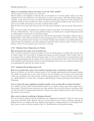 Machine Learning A-Z Q&A
When to use Random Forest and when to use the other models?
The best answer to that question is: try them all!
Indeed, thanks to the templates it will only take you 10 minutes to try all the models, which is very little
compared to the time dedicated to the other parts of a data science project (like Data Preprocessing for
example). So just don’t be scared to try all the classiﬁcation models and compare the results (through cross
validation which we will see in Part 10). That’s we gave you the maximum models in this course for you to
have in your toolkit and increase your chance of getting better results.
However then, if you want some shortcuts, here are some rules of thumbs to help you decide which model to
use:
First, you need to ﬁgure out whether your problem is linear or non linear. You will learn how to do that in
Part 10 - Model Selection. Then: If your problem is linear, you should go for a Logistic Regression model
or a SVM model, because these are both linear models.
If your problem is non linear, you should go for either K-NN, Kernel SVM, Naive Bayes, Decision Tree or
Random Forest. Then which one should you choose among these ﬁve? That you will learn in Part 10 - Model
Selection. The method consists of using a very relevant technique that evaluates your models performance,
called k-Fold Cross Validation, and then picking the model that shows the best results. Feel free to jump
directly to Part 10 if you already want to learn how to do that.
3.7.2 Random Forest Regression in Python
How do I know how many trees I should use?
First, I would recommend to choose the number of trees by experimenting. It usually takes less time than
we think to ﬁgure out a best value by tweaking and tuning your model manually. That’s actually what we
do in general when we build a Machine Learning model: we do it in several shots, by experimenting several
values of hyperparameters like the number of trees. However, also know that in Part 10 we will cover k-Fold
Cross Validation and Grid Search, which are powerful techniques that you can use to ﬁnd the optimal value
of a hyperparameter, like here the number of trees.
3.7.3 Random Forest Regression in R
How do we decide how many trees would be enough to get a relatively accurate result?
Same as in Python, you can ﬁnd a relevant number of tree through experimentation and manual tweaking.
You should use enough trees to get a good accuracy, but you shouldn’t use too many trees because that
could cause overﬁtting. You will learn how to ﬁnd the optimal number of trees in the ﬁrst section of Part
10 - Model Selection. It’s done with a technique called Parameter Tuning (Grid Search with k-Fold Cross
Validation).
Can we select the most signiﬁcant variables thanks to the p-value like we did in R before?
You couldn’t use the p-value because Random Forests are not linear models, and p-values apply only to
linear models. Therefore feature selection is out of the question. But you could do feature extraction, which
you will see in Part 9 - Dimensionality Reduction. That you can apply to Random Forests, and it will reduce
the number of your features.
How can be reduced overﬁtting of Random Forests?
You can do that by playing with the penalization and regularization parameters if there are some in the
class used to build the model. However the best and most eﬃcient way to reduce overﬁtting, especially for
Random Forests, is to apply k-fold cross validation and optimize a tuning parameter on bootstrapped data.
Don’t worry we will see all this in depth in Part 10 - Model Selection & Ensemble Learning.
Page 23 of 51
 