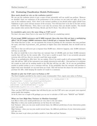 Machine Learning A-Z Q&A
3.8 Evaluating Classiﬁcation Models Performance
How much should we rely on the confusion matrix?
We can use the confusion matrix to get a sense of how potentially well our model can perform. However
we shouldn’t limit our evaluation of the performance to the accuracy on one train test split, as it is the
case in the confusion matrix. First, there is the variance problem so you should rather apply k-Fold Cross
Validation to get a more relevant measure of the accuracy. You will learn how to do that in the ﬁrst section
of Part 10 - Model Selection. Then, there is not only the accuracy that you should consider. You should
also consider other metrics like Precision, Recall, and the F1 Score. You will see that in Part 7.
Is cumulative gain curve the same thing as CAP curve?
Yes that’s the same, Gain Curve is the name for CAP Curve in a marketing context.
If you target 20000 customers and if 4000 respond, then why does this not have a multiplying
aﬀect? So if I target 100000 customers then I should get a response from 50000?
The whole idea here is that , we can maximise the returns by picking out the customers that may purchase
the most, such that if p(customer_will_purchase) is higher than some threshold, then we should send an
e-mail.
The idea is that you will never get a response from 50,000 since, whatever happens, only 10,000 customers
will buy on each oﬀer.
So, what we would like to do is that from our customer base of 1,00,000, pick out those 10,000 customers
exactly that will buy for the current oﬀer. If we have a model so good, that it can accurately pin-point
everyone who will buy, then we can just e-mail that many people.
There is no multiplicative eﬀect here. Let me explain. Even if we send e-mails to all customers(100k), then
only 10k will buy. (90% of the customers is not usually interested in each oﬀer) . Our goal here is to minimise
the e-mails we send out by sending emails to the 10k that will buy our oﬀer. So we can use probabilistic
models to predict wether or not a customer will buy. If the probability that the customer will purchase is
higher than some threshold, we can send them an e-mail. This will increase the chance for each customer to
purchase the oﬀer, while keeping the number of e-mails to a minimum.
Should we plot the CAP curve in Python or R?
The Excel template provided in the course is more recommended. First, export your values in Python:
classifier = SVC(kernel = ’rbf’, probability = 1, random_state = 0)
Y_pred_proba = classifier.predict_proba(X_test)
Y_cap = np.c_[Y_test, Y_pred_proba[:, 1:]]
dataframe = pd.DataFrame(data = Y_cap)
5 dataframe.to_csv(’CAP.csv’, sep=’;’)
Then, use this CAP Curve template that will directly give you the CAP curve once you paste your exported
values inside this template.
As for R, there are a couple of R packages you can use to calculate a CAP curve: "ROCR" and "MASS".
What are Low/High Bias/Variance in Machine Learning?
Low Bias is when your model predictions are very close to the real values.
High Bias is when your model predictions are far from the real values.
Low Variance: when you run your model several times, the diﬀerent predictions of your observation points
won’t vary much.
High Variance: when you run your model several times, the diﬀerent predictions of your observation points
will vary a lot.
What you want to get when you build a model is: Low Bias and Low Variance.
Page 24 of 51
 