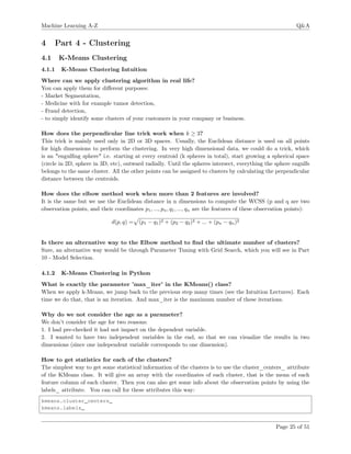 Machine Learning A-Z Q&A
4 Part 4 - Clustering
4.1 K-Means Clustering
4.1.1 K-Means Clustering Intuition
Where can we apply clustering algorithm in real life?
You can apply them for diﬀerent purposes:
- Market Segmentation,
- Medicine with for example tumor detection,
- Fraud detection,
- to simply identify some clusters of your customers in your company or business.
How does the perpendicular line trick work when k ≥ 3?
This trick is mainly used only in 2D or 3D spaces. Usually, the Euclidean distance is used on all points
for high dimensions to perform the clustering. In very high dimensional data, we could do a trick, which
is an "engulﬁng sphere" i.e. starting at every centroid (k spheres in total), start growing a spherical space
(circle in 2D, sphere in 3D, etc), outward radially. Until the spheres intersect, everything the sphere engulfs
belongs to the same cluster. All the other points can be assigned to clusters by calculating the perpendicular
distance between the centroids.
How does the elbow method work when more than 2 features are involved?
It is the same but we use the Euclidean distance in n dimensions to compute the WCSS (p and q are two
observation points, and their coordinates p1, ..., pn, q1, ..., qn are the features of these observation points):
d(p, q) = (p1 − q1)2 + (p2 − q2)2 + ... + (pn − qn)2
Is there an alternative way to the Elbow method to ﬁnd the ultimate number of clusters?
Sure, an alternative way would be through Parameter Tuning with Grid Search, which you will see in Part
10 - Model Selection.
4.1.2 K-Means Clustering in Python
What is exactly the parameter ’max_iter’ in the KMeans() class?
When we apply k-Means, we jump back to the previous step many times (see the Intuition Lectures). Each
time we do that, that is an iteration. And max_iter is the maximum number of these iterations.
Why do we not consider the age as a parameter?
We don’t consider the age for two reasons:
1. I had pre-checked it had not impact on the dependent variable.
2. I wanted to have two independent variables in the end, so that we can visualize the results in two
dimensions (since one independent variable corresponds to one dimension).
How to get statistics for each of the clusters?
The simplest way to get some statistical information of the clusters is to use the cluster_centers_ attribute
of the KMeans class. It will give an array with the coordinates of each cluster, that is the mean of each
feature column of each cluster. Then you can also get some info about the observation points by using the
labels_ attribute. You can call for these attributes this way:
kmeans.cluster_centers_
kmeans.labels_
Page 25 of 51
 