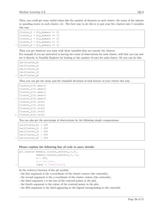 Machine Learning A-Z Q&A
Then, you could get some useful values like the number of elements in each cluster, the mean of the salaries
or spending scores in each cluster, etc. The best way to do this is to put your ﬁve clusters into 5 variables
this way:
Cluster_0 = X[y_kmeans == 0]
Cluster_1 = X[y_kmeans == 1]
Cluster_2 = X[y_kmeans == 2]
Cluster_3 = X[y_kmeans == 3]
5 Cluster_4 = X[y_kmeans == 4]
Then you get whatever you want with these variables that are exactly the clusters.
For example if you are interested in having the count of observations for each cluster, well that you can now
see it directly in Variable Explorer by looking at the number of rows for each cluster. Or you can do this:
len(Cluster_0)
len(Cluster_1)
len(Cluster_2)
len(Cluster_3)
5 len(Cluster_4)
Then you can get the mean and the standard deviation of each feature of your cluster this way:
Cluster_0[0].mean()
Cluster_1[0].mean()
Cluster_2[0].mean()
Cluster_3[0].mean()
5 Cluster_4[0].mean()
Cluster_0[0].std()
Cluster_1[0].std()
Cluster_2[0].std()
Cluster_3[0].std()
10 Cluster_4[0].std()
You can also get the percentage of observations by the following simple computations:
len(Cluster_0) / 200
len(Cluster_1) / 200
len(Cluster_2) / 200
len(Cluster_3) / 200
5 len(Cluster_4) / 200
Please explain the following line of code in more details:
plt.scatter(kmeans.cluster_centers_[:,0],
kmeans.cluster_centers_[:, 1],
s = 300,
c = ’yellow’,
5 label = ’Centroids’)
In the scatter() function of the plt module:
- the ﬁrst argument is the x-coordinate of the cluster centers (the centroids),
- the second argument is the y-coordinate of the cluster centers (the centroids),
- the third argument s is the size of the centroid points in the plot,
- the fourth argument is the colour of the centroid points in the plot,
- the ﬁfth argument is the label appearing in the legend corresponding to the centroids.
Page 26 of 51
 