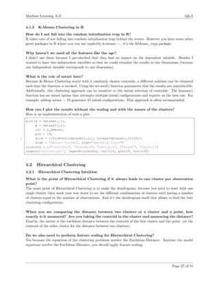 Machine Learning A-Z Q&A
4.1.3 K-Means Clustering in R
How do I not fall into the random initialization trap in R?
R takes care of not falling into random initialization trap behind the scenes. However you have some other
great packages in R where you can use explicitly k-means++, it’s the KMeans_rcpp package.
Why haven’t we used all the features like the age?
I didn’t use them because I pre-checked that they had no impact on the dependent variable. Besides I
wanted to have two independent variables so that we could visualize the results in two dimensions (because
one independent variable corresponds to one dimension).
What is the role of nstart here?
Because K-Means Clustering starts with k randomly chosen centroids, a diﬀerent solution can be obtained
each time the function is invoked. Using the set.seed() function guarantees that the results are reproducible.
Additionally, this clustering approach can be sensitive to the initial selection of centroids. The kmeans()
function has an nstart option that attempts multiple initial conﬁgurations and reports on the best one. For
example, adding nstart = 25 generates 25 initial conﬁgurations. This approach is often recommended.
How can I plot the results without the scaling and with the names of the clusters?
Here is an implementation of such a plot:
plot(x = dataset[,1],
y = dataset[,2],
col = y_kmeans,
pch = 19,
5 xlim = c(from=min(dataset[,1]), to=max(dataset[,1]+30)),
xlab = "Annual Income", ylab="Spending Score")
clusters = c("Careless", "Standard", "Sensible", "Target", "Careful")
legend(’bottomright’, legend=clusters, col=1:5, pch=19, horiz=F)
4.2 Hierarchical Clustering
4.2.1 Hierarchical Clustering Intuition
What is the point of Hierarchical Clustering if it always leads to one cluster per observation
point?
The main point of Hierarchical Clustering is to make the dendrogram, because you need to start with one
single cluster, then work your way down to see the diﬀerent combinations of clusters until having a number
of clusters equal to the number of observations. And it’s the dendrogram itself that allows to ﬁnd the best
clustering conﬁguration.
When you are comparing the distance between two clusters or a cluster and a point, how
exactly is it measured? Are you taking the centroid in the cluster and measuring the distance?
Exactly, the metric is the euclidean distance between the centroid of the ﬁrst cluster and the point, (or the
centroid of the other cluster for the distance between two clusters).
Do we also need to perform feature scaling for Hierarchical Clustering?
Yes because the equations of the clustering problems involve the Euclidean Distance. Anytime the model
equations involve the Euclidean Distance, you should apply feature scaling.
Page 27 of 51
 