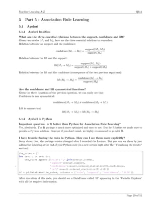 Machine Learning A-Z Q&A
5 Part 5 - Association Rule Learning
5.1 Apriori
5.1.1 Apriori Intuition
What are the three essential relations between the support, conﬁdence and lift?
Given two movies M1 and M2, here are the three essential relations to remember:
Relation between the support and the conﬁdence:
conﬁdence(M1 → M2) =
support(M1, M2)
support(M1)
Relation between the lift and the support:
lift(M1 → M2) =
support(M1, M2)
support(M1) × support(M2)
Relation between the lift and the conﬁdence (consequence of the two previous equations):
lift(M1 → M2) =
conﬁdence(M1 → M2)
support(M2)
Are the conﬁdence and lift symmetrical functions?
Given the three equations of the previous question, we can easily see that:
Conﬁdence is non symmetrical:
conﬁdence(M1 → M2) = conﬁdence(M2 → M1)
Lift is symmetrical:
lift(M1 → M2) = lift(M2 → M1)
5.1.2 Apriori in Python
Important question: is R better than Python for Association Rule Learning?
Yes, absolutely. The R package is much more optimized and easy to use. But for R haters we made sure to
provide a Python solution. However if you don’t mind, we highly recommend to go with R.
I have trouble ﬁnding the rules in Python. How can I see them more explicitly?
Sorry about that, the package version changed after I recorded the Lecture. But you can see them by just
adding the following at the end of your Python code (in a new section right after the "Visualising the results"
section):
the_rules = []
for result in results:
the_rules.append({’rule’: ’,’.join(result.items),
’support’:result.support,
5 ’confidence’:result.ordered_statistics[0].confidence,
’lift’:result.ordered_statistics[0].lift})
df = pd.DataFrame(the_rules, columns = [’rule’, ’support’, ’confidence’, ’lift’])
After execution of this code, you should see a DataFrame called ’df’ appearing in the ’Variable Explorer’
with all the required information.
Page 29 of 51
 