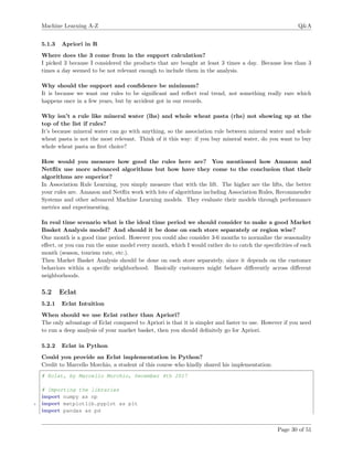 Machine Learning A-Z Q&A
5.1.3 Apriori in R
Where does the 3 come from in the support calculation?
I picked 3 because I considered the products that are bought at least 3 times a day. Because less than 3
times a day seemed to be not relevant enough to include them in the analysis.
Why should the support and conﬁdence be minimum?
It is because we want our rules to be signiﬁcant and reﬂect real trend, not something really rare which
happens once in a few years, but by accident got in our records.
Why isn’t a rule like mineral water (lhs) and whole wheat pasta (rhs) not showing up at the
top of the list if rules?
It’s because mineral water can go with anything, so the association rule between mineral water and whole
wheat pasta is not the most relevant. Think of it this way: if you buy mineral water, do you want to buy
whole wheat pasta as ﬁrst choice?
How would you measure how good the rules here are? You mentioned how Amazon and
Netﬂix use more advanced algorithms but how have they come to the conclusion that their
algorithms are superior?
In Association Rule Learning, you simply measure that with the lift. The higher are the lifts, the better
your rules are. Amazon and Netﬂix work with lots of algorithms including Association Rules, Recommender
Systems and other advanced Machine Learning models. They evaluate their models through performance
metrics and experimenting.
In real time scenario what is the ideal time period we should consider to make a good Market
Basket Analysis model? And should it be done on each store separately or region wise?
One month is a good time period. However you could also consider 3-6 months to normalize the seasonality
eﬀect, or you can run the same model every month, which I would rather do to catch the speciﬁcities of each
month (season, tourism rate, etc.).
Then Market Basket Analysis should be done on each store separately, since it depends on the customer
behaviors within a speciﬁc neighborhood. Basically customers might behave diﬀerently across diﬀerent
neighborhoods.
5.2 Eclat
5.2.1 Eclat Intuition
When should we use Eclat rather than Apriori?
The only advantage of Eclat compared to Apriori is that it is simpler and faster to use. However if you need
to run a deep analysis of your market basket, then you should deﬁnitely go for Apriori.
5.2.2 Eclat in Python
Could you provide an Eclat implementation in Python?
Credit to Marcello Morchio, a student of this course who kindly shared his implementation:
# Eclat, by Marcello Morchio, December 4th 2017
# Importing the libraries
import numpy as np
5 import matplotlib.pyplot as plt
import pandas as pd
Page 30 of 51
 