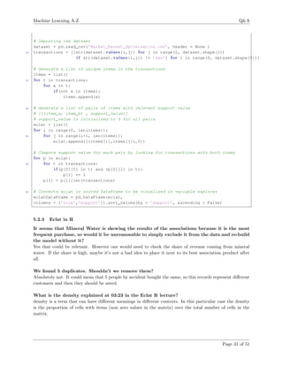 Machine Learning A-Z Q&A
# Importing the dataset
dataset = pd.read_csv(’Market_Basket_Optimisation.csv’, header = None )
10 transactions = [[str(dataset.values[i,j]) for j in range(0, dataset.shape[1])
i f str(dataset.values[i,j]) != ’nan’] for i in range(0, dataset.shape[0])]
# Generate a list of unique items in the transactions
items = list()
15 for t in transactions:
for x in t:
i f (not x in items):
items.append(x)
20 # Generate a list of pairs of items with relevant support value
# [[(item_a, item_b) , support_value]]
# support_value is initialized to 0 for all pairs
eclat = list()
for i in range(0, len(items)):
25 for j in range(i+1, len(items)):
eclat.append([(items[i],items[j]),0])
# Compute support value for each pair by looking for transactions with both items
for p in eclat:
30 for t in transactions:
i f (p[0][0] in t) and (p[0][1] in t):
p[1] += 1
p[1] = p[1]/len(transactions)
35 # Converts eclat in sorted DataFrame to be visualized in variable explorer
eclatDataFrame = pd.DataFrame(eclat,
columns = [’rule’,’support’]).sort_values(by = ’support’, ascending = False)
5.2.3 Eclat in R
It seems that Mineral Water is skewing the results of the associations because it is the most
frequent purchase, so would it be unreasonable to simply exclude it from the data and re-build
the model without it?
Yes that could be relevant. However one would need to check the share of revenue coming from mineral
water. If the share is high, maybe it’s not a bad idea to place it next to its best association product after
all.
We found 5 duplicates. Shouldn’t we remove them?
Absolutely not. It could mean that 5 people by accident bought the same, so this records represent diﬀerent
customers and then they should be saved.
What is the density explained at 03:23 in the Eclat R lecture?
density is a term that can have diﬀerent meanings in diﬀerent contexts. In this particular case the density
is the proportion of cells with items (non zero values in the matrix) over the total number of cells in the
matrix.
Page 31 of 51
 