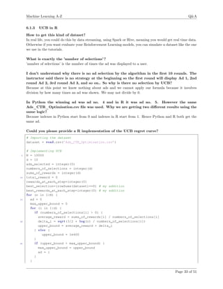 Machine Learning A-Z Q&A
6.1.3 UCB in R
How to get this kind of dataset?
In real life, you could do this by data streaming, using Spark or Hive, meaning you would get real time data.
Otherwise if you want evaluate your Reinforcement Learning models, you can simulate a dataset like the one
we use in the tutorials.
What is exactly the ’number of selections’?
’number of selections’ is the number of times the ad was displayed to a user.
I don’t understand why there is no ad selection by the algorithm in the ﬁrst 10 rounds. The
instructor said there is no strategy at the beginning so the ﬁrst round will display Ad 1, 2nd
round Ad 2, 3rd round Ad 3, and so on.. So why is there no selection by UCB?
Because at this point we know nothing about ads and we cannot apply our formula because it involves
division by how many times an ad was shown. We may not divide by 0.
In Python the winning ad was ad no. 4 and in R it was ad no. 5. However the same
Ads_CTR_Optimisation.csv ﬁle was used. Why we are getting two diﬀerent results using the
same logic?
Because indexes in Python start from 0 and indexes in R start from 1. Hence Python and R both get the
same ad.
Could you please provide a R implementation of the UCB regret curve?
# Importing the dataset
dataset = read.csv(’Ads_CTR_Optimisation.csv’)
# Implementing UCB
5 N = 10000
d = 10
ads_selected = integer(0)
numbers_of_selections = integer(d)
sums_of_rewards = integer(d)
10 total_reward = 0
rewards_at_each_step=integer(0)
best_selection=(rowSums(dataset)==0) # my addition
best_rewards_at_each_step=integer(0) # my addition
for (n in 1:N) {
15 ad = 0
max_upper_bound = 0
for (i in 1:d) {
i f (numbers_of_selections[i] > 0) {
average_reward = sums_of_rewards[i] / numbers_of_selections[i]
20 delta_i = sqrt(3/2 * log(n) / numbers_of_selections[i])
upper_bound = average_reward + delta_i
} else {
upper_bound = 1e400
}
25 i f (upper_bound > max_upper_bound) {
max_upper_bound = upper_bound
ad = i
}
}
Page 33 of 51
 
