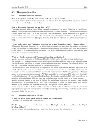 Machine Learning A-Z Q&A
6.2 Thompson Sampling
6.2.1 Thompson Sampling Intuition
Why is the yellow mark the best choice, and not the green mark?
The yellow mark is the best choice because it is the furthest from the origin on the x-axis, which therefore
means that it has the highest estimated return.
How is Thompson Sampling better than UCB?
Thompson Sampling is better than UCB in terms of convergence of the regret. The regret is the diﬀerence
between the optimal reward and the reward you accumulate with your algorithm. Thompson Sampling shows
a better regret curve than UCB in my experience. Also, the fact that UCB is deterministic as opposed to
Thompson Sampling being stochastic, helps making Thompson Sampling outperform UCB. Besides you will
see in the practical sections that Thompson Sampling ﬁnds the best ad faster and with more certainty than
UCB.
I don’t understand how Thompson Sampling can accept delayed feedback. Please explain.
When doing Thompson Sampling, we can still perform updates in our algorithm (like making new guesses
for the distributions with existing data, sampling from the guessed distribution, etc) while we are waiting
for the results of an experiment in the real world. This would not hinder our algorithm from working. This
is why it can accept delayed feedback.
What are further examples of Thompson Sampling applications?
Another potential application of Multi-armed bandits (MAB) can be the online testing of algorithms.
For example, let’s suppose you are running an e-commerce website and you have at your disposal several
Machine Learning algorithms to provide recommendations to users (of whatever the website is selling), but
you don’t know which algorithm leads to the best recommendations.
You could consider your problem as a MAB problem and deﬁne each Machine Learning algorithm as an
"arm": at each round when one user requests a recommendation, one arm (i.e. one of the algorithms) will
be selected to make the recommendations, and you will receive a reward. In this case, you could deﬁne your
reward in various ways, a simple example is "1" if the user clicks/buys an item and "0" otherwise. Eventually
your bandit algorithm will converge and end up always choosing the algorithm which is the most eﬃcient at
providing recommendations. This is a good way to ﬁnd the most suitable model in an online problem.
Another example coming to my mind is ﬁnding the best clinical treatment for patients: each possible
treatment could be considered as an "arm", and a simple way to deﬁne the reward would be a number
between 0 (the treatment has no eﬀect at all) and 1 (the patient is cured perfectly).
In this case, the goal is to ﬁnd as quickly as possible the best treatment while minimizing the cumulative
regret (which is equivalent to say you want to avoid as much as possible selecting "bad" or even sub-optimal
treatments during the process).
6.2.2 Thompson Sampling in Python
Where can I ﬁnd some great resource on the Beta distribution?
The best is the following: Beta Distribution
The histogram shows 4 as the best ad to select. The highest bar is at 4 on the x axis. Why is
it being said as 5?
It’s just because indexes in Python start from 0. So the ad of index 4 it ad number 5.
Page 35 of 51
 
