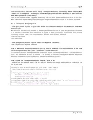 Machine Learning A-Z Q&A
I am curious as to how one would apply Thompson Sampling proactively when running this
theoretical ad campaign. Would you iterate the program over each round (i.e. each time all
adds were presented to the user)?
First, a data engineer makes a pipeline for reading the data from website and reacting to it in real time.
Then a web visit triggers a response to recompute our parameters and to choose an ad for the next time.
6.2.3 Thompson Sampling in R
Could you please explain in your own words the diﬀerence between the Bernoulli and Beta
distributions?
The Bernoulli distribution is applied to discrete probabilities because it gives the probability of success
of an outcome, whereas the Beta distribution is applied to dense (continuous) probabilities, using a dense
probability function. That’s the main diﬀerence. Here are some excellent resources:
Bernoulli distribution
Beta distribution
Could you please provide a great source on Bayesian Inference?
Here is a great one: Bayesien Inference
How is Thomson Sampling heuristic quickly able to ﬁnd that 5th advertisement is the best
one in comparison to the Upper Conﬁdence Bound heuristic?
It is hard to explain the reason theoretically, that would require to do research and write a long mathematical
proof. But intuitively, it could be because UCB is based on optimistic assumptions whereas Thompson
Sampling is based on relevant probabilities through the Bayesian approach.
How to plot the Thompson Sampling Regret Curve in R?
Check out the last question in the UCB in R section. Basically you simply need to add the following at the
end of your code:
rewards_at_each_step=c(rewards_at_each_step, total_reward)
best_rewards_at_each_step[n]=sum(best_selection[1:n])
}
plot(best_rewards_at_each_step, pch=’.’, col=3,
5 main="Real and Imaginary Rewards; Regret",
ylab="Reward Numbers")
points(rewards_at_each_step, pch=".", col=4)
points((best_rewards_at_each_step-rewards_at_each_step), pch=’.’, col="darkgoldenrod")
legend(’topleft’, legend=c("Best", "Real", "Regret"),
10 col=c(7,4, "darkgoldenrod"), horiz=F, lty=1, lwd=2)
Page 36 of 51
 