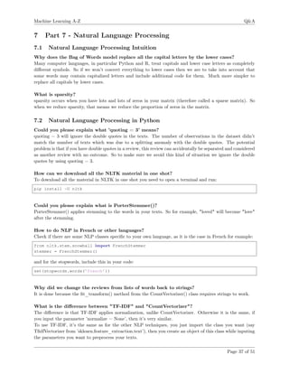 Machine Learning A-Z Q&A
7 Part 7 - Natural Language Processing
7.1 Natural Language Processing Intuition
Why does the Bag of Words model replace all the capital letters by the lower cases?
Many computer languages, in particular Python and R, treat capitals and lower case letters as completely
diﬀerent symbols. So if we won’t convert everything to lower cases then we are to take into account that
some words may contain capitalized letters and include additional code for them. Much more simpler to
replace all capitals by lower cases.
What is sparsity?
sparsity occurs when you have lots and lots of zeros in your matrix (therefore called a sparse matrix). So
when we reduce sparsity, that means we reduce the proportion of zeros in the matrix.
7.2 Natural Language Processing in Python
Could you please explain what ’quoting = 3’ means?
quoting = 3 will ignore the double quotes in the texts. The number of observations in the dataset didn’t
match the number of texts which was due to a splitting anomaly with the double quotes. The potential
problem is that if you have double quotes in a review, this review can accidentally be separated and considered
as another review with no outcome. So to make sure we avoid this kind of situation we ignore the double
quotes by using quoting = 3.
How can we download all the NLTK material in one shot?
To download all the material in NLTK in one shot you need to open a terminal and run:
pip install -U nltk
Could you please explain what is PorterStemmer()?
PorterStemmer() applies stemming to the words in your texts. So for example, "loved" will become "love"
after the stemming.
How to do NLP in French or other languages?
Check if there are some NLP classes speciﬁc to your own language, as it is the case in French for example:
from nltk.stem.snowball import FrenchStemmer
stemmer = FrenchStemmer()
and for the stopwords, include this in your code:
set(stopwords.words(’french’))
Why did we change the reviews from lists of words back to strings?
It is done because the ﬁt_transform() method from the CountVectorizer() class requires strings to work.
What is the diﬀerence between "TF-IDF" and "CountVectorizer"?
The diﬀerence is that TF-IDF applies normalization, unlike CountVectorizer. Otherwise it is the same, if
you input the parameter ’normalize = None’, then it’s very similar.
To use TF-IDF, it’s the same as for the other NLP techniques, you just import the class you want (say
TﬁdfVectorizer from ’sklearn.feature_extraction.text’), then you create an object of this class while inputing
the parameters you want to preprocess your texts.
Page 37 of 51
 