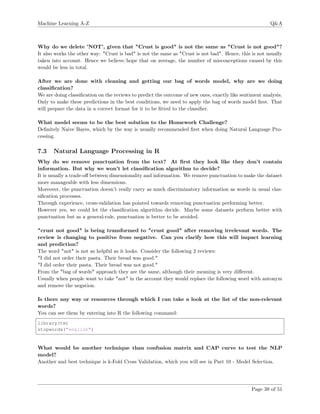 Machine Learning A-Z Q&A
Why do we delete ’NOT’, given that "Crust is good" is not the same as "Crust is not good"?
It also works the other way: "Crust is bad" is not the same as "Crust is not bad". Hence, this is not usually
taken into account. Hence we believe/hope that on average, the number of misconceptions caused by this
would be less in total.
After we are done with cleaning and getting our bag of words model, why are we doing
classiﬁcation?
We are doing classiﬁcation on the reviews to predict the outcome of new ones, exactly like sentiment analysis.
Only to make these predictions in the best conditions, we need to apply the bag of words model ﬁrst. That
will prepare the data in a correct format for it to be ﬁtted to the classiﬁer.
What model seems to be the best solution to the Homework Challenge?
Deﬁnitely Naive Bayes, which by the way is usually recommended ﬁrst when doing Natural Language Pro-
cessing.
7.3 Natural Language Processing in R
Why do we remove punctuation from the text? At ﬁrst they look like they don’t contain
information. But why we won’t let classiﬁcation algorithm to decide?
It is usually a trade-oﬀ between dimensionality and information. We remove punctuation to make the dataset
more manageable with less dimensions.
Moreover, the punctuation doesn’t really carry as much discriminatory information as words in usual clas-
siﬁcation processes.
Through experience, cross-validation has pointed towards removing punctuation performing better.
However yes, we could let the classiﬁcation algorithm decide. Maybe some datasets perform better with
punctuation but as a general-rule, punctuation is better to be avoided.
"crust not good" is being transformed to "crust good" after removing irrelevant words. The
review is changing to positive from negative. Can you clarify how this will impact learning
and prediction?
The word "not" is not as helpful as it looks. Consider the following 2 reviews:
"I did not order their pasta. Their bread was good."
"I did order their pasta. Their bread was not good."
From the "bag of words" approach they are the same, although their meaning is very diﬀerent.
Usually when people want to take "not" in the account they would replace the following word with antonym
and remove the negation.
Is there any way or resources through which I can take a look at the list of the non-relevant
words?
You can see them by entering into R the following command:
library(tm)
stopwords("english")
What would be another technique than confusion matrix and CAP curve to test the NLP
model?
Another and best technique is k-Fold Cross Validation, which you will see in Part 10 - Model Selection.
Page 38 of 51
 