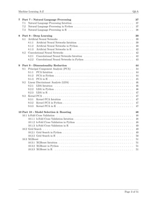 Machine Learning A-Z Q&A
7 Part 7 - Natural Language Processing 37
7.1 Natural Language Processing Intuition . . . . . . . . . . . . . . . . . . . . . . . . . . . . . . . 37
7.2 Natural Language Processing in Python . . . . . . . . . . . . . . . . . . . . . . . . . . . . . . 37
7.3 Natural Language Processing in R . . . . . . . . . . . . . . . . . . . . . . . . . . . . . . . . . 38
8 Part 8 - Deep Learning 39
8.1 Artiﬁcial Neural Networks . . . . . . . . . . . . . . . . . . . . . . . . . . . . . . . . . . . . . . 39
8.1.1 Artiﬁcial Neural Networks Intuition . . . . . . . . . . . . . . . . . . . . . . . . . . . . 39
8.1.2 Artiﬁcial Neural Networks in Python . . . . . . . . . . . . . . . . . . . . . . . . . . . . 40
8.1.3 Artiﬁcial Neural Networks in R . . . . . . . . . . . . . . . . . . . . . . . . . . . . . . . 42
8.2 Convolutional Neural Networks . . . . . . . . . . . . . . . . . . . . . . . . . . . . . . . . . . . 42
8.2.1 Convolutional Neural Networks Intuition . . . . . . . . . . . . . . . . . . . . . . . . . 42
8.2.2 Convolutional Neural Networks in Python . . . . . . . . . . . . . . . . . . . . . . . . . 43
9 Part 9 - Dimensionality Reduction 44
9.1 Principal Component Analysis (PCA) . . . . . . . . . . . . . . . . . . . . . . . . . . . . . . . 44
9.1.1 PCA Intuition . . . . . . . . . . . . . . . . . . . . . . . . . . . . . . . . . . . . . . . . 44
9.1.2 PCA in Python . . . . . . . . . . . . . . . . . . . . . . . . . . . . . . . . . . . . . . . . 44
9.1.3 PCA in R . . . . . . . . . . . . . . . . . . . . . . . . . . . . . . . . . . . . . . . . . . . 45
9.2 Linear Discriminant Analysis (LDA) . . . . . . . . . . . . . . . . . . . . . . . . . . . . . . . . 46
9.2.1 LDA Intuition . . . . . . . . . . . . . . . . . . . . . . . . . . . . . . . . . . . . . . . . 46
9.2.2 LDA in Python . . . . . . . . . . . . . . . . . . . . . . . . . . . . . . . . . . . . . . . . 46
9.2.3 LDA in R . . . . . . . . . . . . . . . . . . . . . . . . . . . . . . . . . . . . . . . . . . . 47
9.3 Kernel PCA . . . . . . . . . . . . . . . . . . . . . . . . . . . . . . . . . . . . . . . . . . . . . . 47
9.3.1 Kernel PCA Intuition . . . . . . . . . . . . . . . . . . . . . . . . . . . . . . . . . . . . 47
9.3.2 Kernel PCA in Python . . . . . . . . . . . . . . . . . . . . . . . . . . . . . . . . . . . . 47
9.3.3 Kernel PCA in R . . . . . . . . . . . . . . . . . . . . . . . . . . . . . . . . . . . . . . . 47
10 Part 10 - Model Selection & Boosting 48
10.1 k-Fold Cross Validation . . . . . . . . . . . . . . . . . . . . . . . . . . . . . . . . . . . . . . . 48
10.1.1 k-Fold Cross Validation Intuition . . . . . . . . . . . . . . . . . . . . . . . . . . . . . . 48
10.1.2 k-Fold Cross Validation in Python . . . . . . . . . . . . . . . . . . . . . . . . . . . . . 48
10.1.3 k-Fold Cross Validation in R . . . . . . . . . . . . . . . . . . . . . . . . . . . . . . . . 49
10.2 Grid Search . . . . . . . . . . . . . . . . . . . . . . . . . . . . . . . . . . . . . . . . . . . . . . 49
10.2.1 Grid Search in Python . . . . . . . . . . . . . . . . . . . . . . . . . . . . . . . . . . . . 49
10.2.2 Grid Search in R . . . . . . . . . . . . . . . . . . . . . . . . . . . . . . . . . . . . . . . 50
10.3 XGBoost . . . . . . . . . . . . . . . . . . . . . . . . . . . . . . . . . . . . . . . . . . . . . . . 51
10.3.1 XGBoost Intuition . . . . . . . . . . . . . . . . . . . . . . . . . . . . . . . . . . . . . . 51
10.3.2 XGBoost in Python . . . . . . . . . . . . . . . . . . . . . . . . . . . . . . . . . . . . . 51
10.3.3 XGBoost in R . . . . . . . . . . . . . . . . . . . . . . . . . . . . . . . . . . . . . . . . 51
Page 3 of 51
 