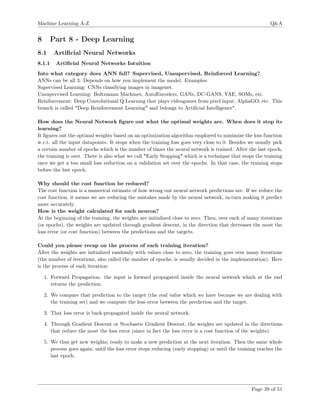 Machine Learning A-Z Q&A
8 Part 8 - Deep Learning
8.1 Artiﬁcial Neural Networks
8.1.1 Artiﬁcial Neural Networks Intuition
Into what category does ANN fall? Supervised, Unsupervised, Reinforced Learning?
ANNs can be all 3. Depends on how you implement the model. Examples:
Supervised Learning: CNNs classifying images in imagenet.
Unsupervised Learning: Boltzmann Machines, AutoEncoders, GANs, DC-GANS, VAE, SOMs, etc.
Reinforcement: Deep Convolutional Q-Learning that plays videogames from pixel input, AlphaGO, etc. This
branch is called "Deep Reinforcement Learning" and belongs to Artiﬁcial Intelligence".
How does the Neural Network ﬁgure out what the optimal weights are. When does it stop its
learning?
It ﬁgures out the optimal weights based on an optimization algorithm employed to minimize the loss function
w.r.t. all the input datapoints. It stops when the training loss goes very close to 0. Besides we usually pick
a certain number of epochs which is the number of times the neural network is trained. After the last epoch,
the training is over. There is also what we call "Early Stopping" which is a technique that stops the training
once we get a too small loss reduction on a validation set over the epochs. In that case, the training stops
before the last epoch.
Why should the cost function be reduced?
The cost function is a numerical estimate of how wrong our neural network predictions are. If we reduce the
cost function, it means we are reducing the mistakes made by the neural network, in-turn making it predict
more accurately.
How is the weight calculated for each neuron?
At the beginning of the training, the weights are initialized close to zero. Then, over each of many iterations
(or epochs), the weights are updated through gradient descent, in the direction that decreases the most the
loss error (or cost function) between the predictions and the targets.
Could you please recap on the process of each training iteration?
After the weights are initialized randomly with values close to zero, the training goes over many iterations
(the number of iterations, also called the number of epochs, is usually decided in the implementation). Here
is the process of each iteration:
1. Forward Propagation: the input is forward propagated inside the neural network which at the end
returns the prediction.
2. We compare that prediction to the target (the real value which we have because we are dealing with
the training set) and we compute the loss error between the prediction and the target.
3. That loss error is back-propagated inside the neural network.
4. Through Gradient Descent or Stochastic Gradient Descent, the weights are updated in the directions
that reduce the most the loss error (since in fact the loss error is a cost function of the weights).
5. We thus get new weights, ready to make a new prediction at the next iteration. Then the same whole
process goes again, until the loss error stops reducing (early stopping) or until the training reaches the
last epoch.
Page 39 of 51
 