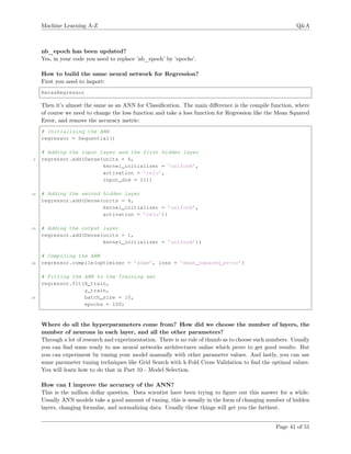 Machine Learning A-Z Q&A
nb_epoch has been updated?
Yes, in your code you need to replace ’nb_epoch’ by ’epochs’.
How to build the same neural network for Regression?
First you need to import:
KerasRegressor
Then it’s almost the same as an ANN for Classiﬁcation. The main diﬀerence is the compile function, where
of course we need to change the loss function and take a loss function for Regression like the Mean Squared
Error, and remove the accuracy metric:
# Initialising the ANN
regressor = Sequential()
# Adding the input layer and the first hidden layer
5 regressor.add(Dense(units = 6,
kernel_initializer = ’uniform’,
activation = ’relu’,
input_dim = 11))
10 # Adding the second hidden layer
regressor.add(Dense(units = 6,
kernel_initializer = ’uniform’,
activation = ’relu’))
15 # Adding the output layer
regressor.add(Dense(units = 1,
kernel_initializer = ’uniform’))
# Compiling the ANN
20 regressor.compile(optimizer = ’adam’, loss = ’mean_squared_error’)
# Fitting the ANN to the Training set
regressor.fit(X_train,
y_train,
25 batch_size = 10,
epochs = 100)
Where do all the hyperparameters come from? How did we choose the number of layers, the
number of neurons in each layer, and all the other parameters?
Through a lot of research and experimentation. There is no rule of thumb as to choose such numbers. Usually
you can ﬁnd some ready to use neural networks architectures online which prove to get good results. But
you can experiment by tuning your model manually with other parameter values. And lastly, you can use
some parameter tuning techniques like Grid Search with k-Fold Cross Validation to ﬁnd the optimal values.
You will learn how to do that in Part 10 - Model Selection.
How can I improve the accuracy of the ANN?
This is the million dollar question. Data scientist have been trying to ﬁgure out this answer for a while.
Usually ANN models take a good amount of tuning, this is usually in the form of changing number of hidden
layers, changing formulas, and normalizing data. Usually these things will get you the farthest.
Page 41 of 51
 