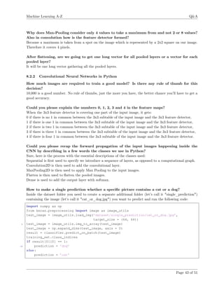 Machine Learning A-Z Q&A
Why does Max-Pooling consider only 4 values to take a maximum from and not 2 or 8 values?
Also in convolution how is the feature detector formed?
Because a maximum is taken from a spot on the image which is represented by a 2x2 square on our image.
Therefore it covers 4 pixels.
After ﬂattening, are we going to get one long vector for all pooled layers or a vector for each
pooled layer?
It will be one long vector gathering all the pooled layers.
8.2.2 Convolutional Neural Networks in Python
How much images are required to train a good model? Is there any rule of thumb for this
decision?
10,000 is a good number. No rule of thumbs, just the more you have, the better chance you’ll have to get a
good accuracy.
Could you please explain the numbers 0, 1, 2, 3 and 4 in the feature maps?
When the 3x3 feature detector is covering one part of the input image, it gets:
0 if there is no 1 in common between the 3x3 subtable of the input image and the 3x3 feature detector,
1 if there is one 1 in common between the 3x3 subtable of the input image and the 3x3 feature detector,
2 if there is two 1 in common between the 3x3 subtable of the input image and the 3x3 feature detector,
3 if there is three 1 in common between the 3x3 subtable of the input image and the 3x3 feature detector,
4 if there is four 1 in common between the 3x3 subtable of the input image and the 3x3 feature detector.
Could you please recap the forward propagation of the input images happening inside the
CNN by describing in a few words the classes we use in Python?
Sure, here is the process with the essential descriptions of the classes used:
Sequential is ﬁrst used to specify we introduce a sequence of layers, as opposed to a computational graph.
Convolution2D is then used to add the convolutional layer.
MaxPooling2D is then used to apply Max Pooling to the input images.
Flatten is then used to ﬂatten the pooled images.
Dense is used to add the output layer with softmax.
How to make a single prediction whether a speciﬁc picture contains a cat or a dog?
Inside the dataset folder you need to create a separate additional folder (let’s call it "single_prediction")
containing the image (let’s call it "cat_or_dog.jpg") you want to predict and run the following code:
import numpy as np
from keras.preprocessing import image as image_utils
test_image = image_utils.load_img(’dataset/single_prediction/cat_or_dog.jpg’,
target_size = (64, 64))
5 test_image = image_utils.img_to_array(test_image)
test_image = np.expand_dims(test_image, axis = 0)
result = classifier.predict_on_batch(test_image)
training_set.class_indices
i f result[0][0] == 1:
10 prediction = ’dog’
else:
prediction = ’cat’
Page 43 of 51
 