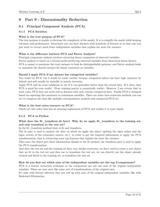 Machine Learning A-Z Q&A
9 Part 9 - Dimensionality Reduction
9.1 Principal Component Analysis (PCA)
9.1.1 PCA Intuition
What is the true purpose of PCA?
The true purpose is mainly to decrease the complexity of the model. It is to simplify the model while keeping
relevance and performance. Sometimes you can have datasets with hundreds of features so in that case you
just want to extract much fewer independent variables that explain the most the variance.
What is the diﬀerence between PCA and Factor Analysis?
Principal component analysis involves extracting linear composites of observed variables.
Factor analysis is based on a formal model predicting observed variables from theoretical latent factors.
PCA is meant to maximize the total variance to look for distinguishable patterns, and Factor analysis looks
to maximize the shared variance for latent constructs or variables.
Should I apply PCA if my dataset has categorical variables?
You could try PCA, but I would be really careful, because categorical values can have high variances by
default and will usually be unstable to matrix inversion.
Apply PCA and do cross validation to see if it can generalize better than the actual data. If it does, then
PCA is good for your model. (Your training matrix is numerically stable). However, I am certain that in
most cases, PCA does not work well in datasets that only contain categorical data. Vanilla PCA is designed
based on capturing the covariance in continuous variables. There are other data reduction methods you can
try to compress the data like multiple correspondence analysis and categorical PCA etc.
What is the best extra resource on PCA?
Check out this video that has an amazing explanation of PCA and studies it in more depth.
9.1.2 PCA in Python
What does the ﬁt_transform do here? Why do we apply ﬁt_transform to the training set,
and only transform to the test set?
In the ﬁt_transform method there is ﬁt and transform.
The ﬁt part is used to analyze the data on which we apply the object (getting the eigen values and the
eigen vectors of the covariance matrix, etc.) in order to get the required information to apply the PCA
transformation, that is, extracting some top features that explain the most the variance.
Then once the object gets these informations thanks to the ﬁt method, the transform part is used to apply
the PCA transformation.
And since the test set and the training set have very similar structures, we don’t need to create a new object
that we ﬁt to the test set and then use to transform the test set, we can directly use the object already
created and ﬁtted to the training set, to transform the test set.
How do you ﬁnd out which ones of the independent variables are the top 2 components?
PCA is a feature extraction technique so the components are not one ones of the original independent
variables. These are new ones, like some sort of transformations of the original ones.
It’s only with feature selection that you end up with ones of the original independent variables, like with
Backward Elimination.
Page 44 of 51
 