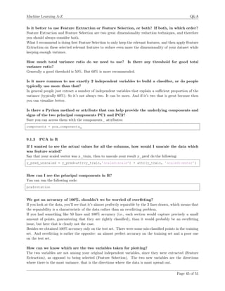 Machine Learning A-Z Q&A
Is it better to use Feature Extraction or Feature Selection, or both? If both, in which order?
Feature Extraction and Feature Selection are two great dimensionality reduction techniques, and therefore
you should always consider both.
What I recommend is doing ﬁrst Feature Selection to only keep the relevant features, and then apply Feature
Extraction on these selected relevant features to reduce even more the dimensionality of your dataset while
keeping enough variance.
How much total variance ratio do we need to use? Is there any threshold for good total
variance ratio?
Generally a good threshold is 50%. But 60% is more recommended.
Is it more common to use exactly 2 independent variables to build a classiﬁer, or do people
typically use more than that?
In general people just extract a number of independent variables that explain a suﬃcient proportion of the
variance (typically 60%). So it’s not always two. It can be more. And if it’s two that is great because then
you can visualize better.
Is there a Python method or attribute that can help provide the underlying components and
signs of the two principal components PC1 and PC2?
Sure you can access them with the components_ attributes:
components = pca.components_
9.1.3 PCA in R
If I wanted to see the actual values for all the columns, how would I unscale the data which
was feature scaled?
Say that your scaled vector was y_train, then to unscale your result y_pred do the following:
y_pred_unscaled = y_pred*attr(y_train,’scaled:scale’) + attr(y_train, ’scaled:center’)
How can I see the principal components in R?
You can run the following code:
pca$rotation
We got an accuracy of 100%, shouldn’t we be worried of overﬁtting?
If you look at the data, you’ll see that it’s almost perfectly separable by the 3 lines drawn, which means that
the separability is a characteristic of the data rather than an overﬁtting problem.
If you had something like 50 lines and 100% accuracy (i.e., each section would capture precisely a small
amount of points, guaranteeing that they are rightly classiﬁed), than it would probably be an overﬁtting
issue, but here that is clearly not the case.
Besides we obtained 100% accuracy only on the test set. There were some mis-classiﬁed points in the training
set. And overﬁtting is rather the opposite: an almost perfect accuracy on the training set and a poor one
on the test set.
How can we know which are the two variables taken for plotting?
The two variables are not among your original independent variables, since they were extracted (Feature
Extraction), as opposed to being selected (Feature Selection). The two new variables are the directions
where there is the most variance, that is the directions where the data is most spread out.
Page 45 of 51
 