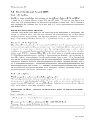 Machine Learning A-Z Q&A
9.2 Linear Discriminant Analysis (LDA)
9.2.1 LDA Intuition
Could you please explain in a more simpler way the diﬀerence between PCA and LDA?
A simple way of viewing the diﬀerence between PCA and LDA is that PCA treats the entire data set as a
whole while LDA attempts to model the diﬀerences between classes within the data. Also, PCA extracts
some components that explain the most the variance, while LDA extracts some components that maximize
class separability.
Feature Selection or Feature Extraction?
You would rather choose feature selection if you want to keep all the interpretation of your problem, your
dataset and your model results. But if you don’t care about the interpretation and only car about getting
accurate predictions, then you can try both, separately or together, and compare the performance results.
So yes feature selection and feature extraction can be applied simultaneously in a given problem.
Can we use LDA for Regression?
LDA is Linear Discriminant Analysis. It is a generalization of Fisher’s linear discriminant, a method used in
statistics, pattern recognition and machine learning to ﬁnd a linear combination of features that characterizes
or separates two or more classes of objects or events. The resulting combination may be used as a linear
classiﬁer, or, more commonly, for dimensionality reduction before later classiﬁcation. However, for regression,
we have to use ANOVA, a variation of LDA. LDA is also closely related to principal component analysis
(PCA) and factor analysis in that they both look for linear combinations of variables which best explain the
data. LDA explicitly attempts to model the diﬀerence between the classes of data. PCA on the other hand
does not take into account any diﬀerence in class, and factor analysis builds the feature combinations based
on diﬀerences rather than similarities. Discriminant analysis is also diﬀerent from factor analysis in that it is
not an interdependence technique: a distinction between independent variables and dependent variables (also
called criterion variables) must be made. LDA works when the measurements made on independent variables
for each observation are continuous quantities. When dealing with categorical independent variables, the
equivalent technique is discriminant correspondence analysis.
9.2.2 LDA in Python
Which independent variables are found after applying LDA?
The two independent variables that you see, indexed by 0 and 1, are new independent variables that are
not among your 12 original independent variables. These are totally new independent variables that were
extracted through LDA, and that’s why we call LDA Feature Extraction, as opposed to Feature Selection
where you keep some of your original independent variables.
How to decide the LDA n_component parameter in order to ﬁnd the most accurate result?
You can run:
LDA(n_components = None)
and it should give you automatically the ideal n_components.
How can I get the two Linear Discriminants LD1 and LD2 in Python?
You can get them by running the following line of code:
lda.scalings_
Page 46 of 51
 