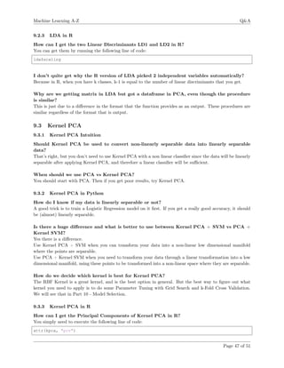 Machine Learning A-Z Q&A
9.2.3 LDA in R
How can I get the two Linear Discriminants LD1 and LD2 in R?
You can get them by running the following line of code:
lda$scaling
I don’t quite get why the R version of LDA picked 2 independent variables automatically?
Because in R, when you have k classes, k-1 is equal to the number of linear discriminants that you get.
Why are we getting matrix in LDA but got a dataframe in PCA, even though the procedure
is similar?
This is just due to a diﬀerence in the format that the function provides as an output. These procedures are
similar regardless of the format that is output.
9.3 Kernel PCA
9.3.1 Kernel PCA Intuition
Should Kernel PCA be used to convert non-linearly separable data into linearly separable
data?
That’s right, but you don’t need to use Kernel PCA with a non linear classiﬁer since the data will be linearly
separable after applying Kernel PCA, and therefore a linear classiﬁer will be suﬃcient.
When should we use PCA vs Kernel PCA?
You should start with PCA. Then if you get poor results, try Kernel PCA.
9.3.2 Kernel PCA in Python
How do I know if my data is linearly separable or not?
A good trick is to train a Logistic Regression model on it ﬁrst. If you get a really good accuracy, it should
be (almost) linearly separable.
Is there a huge diﬀerence and what is better to use between Kernel PCA + SVM vs PCA +
Kernel SVM?
Yes there is a diﬀerence.
Use Kernel PCA + SVM when you can transform your data into a non-linear low dimensional manifold
where the points are separable.
Use PCA + Kernel SVM when you need to transform your data through a linear transformation into a low
dimensional manifold, using these points to be transformed into a non-linear space where they are separable.
How do we decide which kernel is best for Kernel PCA?
The RBF Kernel is a great kernel, and is the best option in general. But the best way to ﬁgure out what
kernel you need to apply is to do some Parameter Tuning with Grid Search and k-Fold Cross Validation.
We will see that in Part 10 - Model Selection.
9.3.3 Kernel PCA in R
How can I get the Principal Components of Kernel PCA in R?
You simply need to execute the following line of code:
attr(kpca, "pcv")
Page 47 of 51
 
