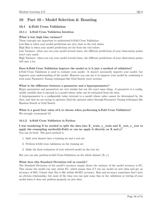 Machine Learning A-Z Q&A
10 Part 10 - Model Selection & Boosting
10.1 k-Fold Cross Validation
10.1.1 k-Fold Cross Validation Intuition
What is low/high bias/variance?
These concepts are important to understand k-Fold Cross Validation:
Low Bias is when your model predictions are very close to the real values.
High Bias is when your model predictions are far from the real values.
Low Variance: when you run your model several times, the diﬀerent predictions of your observation points
won’t vary much.
High Variance: when you run your model several times, the diﬀerent predictions of your observation points
will vary a lot.
Does k-Fold Cross Validation improve the model or is it just a method of validation?
k-Fold Cross Validation is used to evaluate your model. It doesn’t necessarily improve your model, but
improves your understanding of the model. However you can use it to improve your model by combining it
with some Parameter Tuning techniques like Grid Search (next section).
What is the diﬀerence between a parameter and a hyperparameter?
Hyper parameters and parameters are very similar but not the exact same thing. A parameter is a conﬁg-
urable variable that is internal to a model whose value can be estimated from the data.
A hyperparameter is a conﬁgurable value external to a model whose value cannot be determined by the
data, and that we are trying to optimize (ﬁnd the optimal value) through Parameter Tuning techniques like
Random Search or Grid Search.
What is a good/best value of k to choose when performing k-Fold Cross Validation?
We strongly recommend 10.
10.1.2 k-Fold Cross Validation in Python
I was wondering if we needed to split the data into X_train, y_train and X_test, y_test to
apply the resampling method(k-Fold) or can we apply it directly on X and y?
You can do both. The good method is:
1. Split your dataset into a training set and a test set.
2. Perform k-fold cross validation on the training set.
3. Make the ﬁnal evaluation of your selected model on the test set.
But you can also perform k-fold Cross-Validation on the whole dataset (X, y).
What does this Standard Deviation tell us exactly?
The Standard Deviation of the model’s accuracy simply shows the variance of the model accuracy is 6%.
This means the model can vary about 6%, which means that if I run my model on new data and get an
accuracy of 86%, I know that this is like within 80-92% accuracy. Bias and accuracy sometimes don’t have
an obvious relationship, but most of the time you can spot some bias in the validation or testing of your
model when it does not preform properly on new data.
Page 48 of 51
 