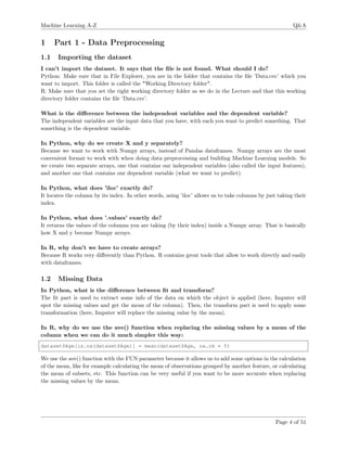 Machine Learning A-Z Q&A
1 Part 1 - Data Preprocessing
1.1 Importing the dataset
I can’t import the dataset. It says that the ﬁle is not found. What should I do?
Python: Make sure that in File Explorer, you are in the folder that contains the ﬁle ’Data.csv’ which you
want to import. This folder is called the "Working Directory folder".
R: Make sure that you set the right working directory folder as we do in the Lecture and that this working
directory folder contains the ﬁle ’Data.csv’.
What is the diﬀerence between the independent variables and the dependent variable?
The independent variables are the input data that you have, with each you want to predict something. That
something is the dependent variable.
In Python, why do we create X and y separately?
Because we want to work with Numpy arrays, instead of Pandas dataframes. Numpy arrays are the most
convenient format to work with when doing data preprocessing and building Machine Learning models. So
we create two separate arrays, one that contains our independent variables (also called the input features),
and another one that contains our dependent variable (what we want to predict).
In Python, what does ’iloc’ exactly do?
It locates the column by its index. In other words, using ’iloc’ allows us to take columns by just taking their
index.
In Python, what does ’.values’ exactly do?
It returns the values of the columns you are taking (by their index) inside a Numpy array. That is basically
how X and y become Numpy arrays.
In R, why don’t we have to create arrays?
Because R works very diﬀerently than Python. R contains great tools that allow to work directly and easily
with dataframes.
1.2 Missing Data
In Python, what is the diﬀerence between ﬁt and transform?
The ﬁt part is used to extract some info of the data on which the object is applied (here, Imputer will
spot the missing values and get the mean of the column). Then, the transform part is used to apply some
transformation (here, Imputer will replace the missing value by the mean).
In R, why do we use the ave() function when replacing the missing values by a mean of the
column when we can do it much simpler this way:
dataset$Age[is.na(dataset$Age)] = mean(dataset$Age, na.rm = T)
We use the ave() function with the FUN parameter because it allows us to add some options in the calculation
of the mean, like for example calculating the mean of observations grouped by another feature, or calculating
the mean of subsets, etc. This function can be very useful if you want to be more accurate when replacing
the missing values by the mean.
Page 4 of 51
 