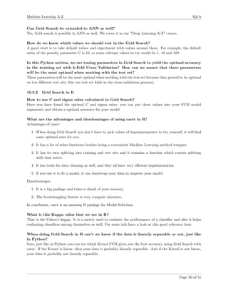 Machine Learning A-Z Q&A
Can Grid Search be extended to ANN as well?
Yes, Grid search is possible in ANN as well. We cover it in our "Deep Learning A-Z" course.
How do we know which values we should test in the Grid Search?
A good start is to take default values and experiment with values around them. For example, the default
value of the penalty parameter C is 10, so some relevant values to try would be 1, 10 and 100.
In this Python section, we are tuning parameters in Grid Search to yield the optimal accuracy
in the training set with k-Fold Cross Validation? How can we assure that these parameters
will be the most optimal when working with the test set?
These parameters will be the most optimal when working with the test set because they proved to be optimal
on ten diﬀerent test sets (the ten test set folds in the cross-validation process).
10.2.2 Grid Search in R
How to use C and sigma value calculated in Grid Search?
Once you have found the optimal C and sigma value, you can put these values into your SVM model
arguments and obtain a optimal accuracy for your model.
What are the advantages and disadvantages of using caret in R?
Advantages of caret:
1. When doing Grid Search you don’t have to pick values of hyperparameters to try yourself, it will ﬁnd
some optimal ones for you.
2. It has a lot of other functions besides being a convenient Machine Learning method wrapper.
3. It has its own splitting into training and test sets and it contains a function which creates splitting
with time series.
4. It has tools for data cleaning as well, and they all have very eﬃcient implementation.
5. If you use it to ﬁt a model, it can bootstrap your data to improve your model.
Disadvantages:
1. It is a big package and takes a chunk of your memory.
2. The bootstrapping feature is very compute intensive.
In conclusion, caret is an amazing R package for Model Selection.
What is this Kappa value that we see in R?
That is the Cohen’s kappa. It is a metric used to evaluate the performance of a classiﬁer and also it helps
evaluating classiﬁers among themselves as well. For more info have a look at this good reference here.
When doing Grid Search in R can’t we know if the data is linearly separable or not, just like
in Python?
Sure, just like in Python you can see which Kernel SVM gives you the best accuracy using Grid Search with
caret. If the Kernel is linear, then your data is probably linearly separable. And if the Kernel is not linear,
your data is probably not linearly separable.
Page 50 of 51
 