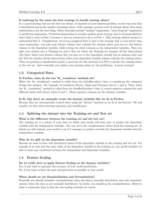 Machine Learning A-Z Q&A
Is replacing by the mean the best strategy to handle missing values?
It is a good strategy but not the best one always. It depends on your business problem, on the way your data
is distributed and on the number of missing values. If for example you have a lot of missing values, then mean
substitution is not the best thing. Other strategies include "median" imputation, "most frequent" imputation
or prediction imputation. Prediction Imputation is actually another great strategy that is recommended but
that I didn’t cover in Part 1 because it was too advanced to do it in Part 1. This strategy indeed requires to
understand Part 3 - Classiﬁcation. So if you completed Part 3, here is the strategy that is even better than
mean imputation: you take your feature column that contains the missing values and you set this feature
column as the dependent variable, while setting the other columns as the independent variables. Then you
split your dataset into a Training set and a Test set where the Training set contains all the observations
(the lines) where your feature column that you just set as the dependent variable has no missing value and
the Test set contains all the observations where your dependent variable column contains the missing values.
Then you perform a classiﬁcation model (a good one for this situation is k-NN) to predict the missing values
in the test set. And eventually you replace your missing values by the predictions. A great strategy!
1.3 Categorical Data
In Python, what do the two ’ﬁt_transform’ methods do?
When the ’ﬁt_transform()’ method is called from the LabelEncoder() class, it transforms the categories
strings into integers. For example, it transforms France, Spain and Germany into 0, 1 and 2. Then, when
the ’ﬁt_transform()’ method is called from the OneHotEncoder() class, it creates separate columns for each
diﬀerent labels with binary values 0 and 1. Those separate columns are the dummy variables.
In R, why don’t we manually create the dummy variables like we do in Python
Because they are automatically created when using the ’factor()’ function as we do in the Lecture. We will
visually see that when starting regression and classiﬁcation.
1.4 Splitting the dataset into the Training set and Test set
What is the diﬀerence between the training set and the test set?
The training set is a subset of your data on which your model will learn how to predict the dependent
variable with the independent variables. The test set is the complimentary subset from the training set, on
which you will evaluate your model to see if it manages to predict correctly the dependent variable with the
independent variables.
Why do we split on the dependent variable?
Because we want to have well distributed values of the dependent variable in the training and test set. For
example if we only had the same value of the dependent variable in the training set, our model wouldn’t be
able to learn any correlation between the independent and dependent variables.
1.5 Feature Scaling
Do we really have to apply Feature Scaling on the dummy variables?
Yes, if you want to optimize the accuracy of your model predictions.
No, if you want to keep the most interpretation as possible in your model.
When should we use Standardization and Normalization?
Generally you should normalize (normalization) when the data is normally distributed, and scale (standard-
ization) when the data is not normally distributed. In doubt, you should go for standardization. However
what is commonly done is that the two scaling methods are tested.
Page 5 of 51
 