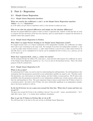 Machine Learning A-Z Q&A
2 Part 2 - Regression
2.1 Simple Linear Regression
2.1.1 Simple Linear Regression Intuition
What are exactly the coeﬃcients b0 and b1 in the Simple Linear Regression equation:
’Salary = b0 + b1 × Experience’
b0 is the salary you get with no experience and b1 is the increase in salary per year.
Why do we take the squared diﬀerences and simply not the absolute diﬀerences?
Because the squared diﬀerences makes it easier to derive a regression line. Indeed, to ﬁnd that line we need
to compute the ﬁrst derivative of the loss error function, and it is much harder to compute the derivative of
absolute values than squared values.
2.1.2 Simple Linear Regression in Python
Why didn’t we apply Feature Scaling in our Simple Linear Regression model?
It’s simply because since y is a linear combination of the independent variables, the coeﬃcients can adapt
their scale to put everything on the same scale. For example if you have two independent variables x1 and
x2 and if y takes values between 0 and 1, x1 takes values between 1 and 10 and x2 takes values between 10
and 100, then b1 can be multiplied by 0.1 and b2 can be multiplied by 0.01 so that y, b1x1 and b2x2 are all
on the same scale.
What does ’regressor.ﬁt(X_train, y_train)’ do exactly?
The ﬁt method will take the values of X_train and y_train and then will compute the coeﬃcients b0 and b1
of the Simple Linear Regression equation (y = b0 + b1x) as seen in the Intuition Lecture. That’s the whole
purpose of this ﬁt method here.
2.1.3 Simple Linear Regression in R
What is the p-value?
To understand the P-value, we need to start by understanding the null hypothesis: the null hypothesis is the
assumption that the parameters associated to your independent variables are equal to zero. Therefore under
this hypothesis, your observations are totally random, and don’t follow a certain pattern. The P-value is the
probability that the parameters associated to your independent variables have certain nonzero values, given
that the null hypothesis is True. The most important thing to keep in mind about the P-Value is that it is
a statistical metric: the lower is the P-Value, the more statistically signiﬁcant is an independent variable,
that is the better predictor it will be.
In the last R lecture we see a gray area around the blue line. What does it mean and how can
we get it?
The gray area around the ﬁt line is the conﬁdence interval. You can add ’+ geom_smooth(method = ’lm’)’
right after ’geom_line(...)’ to obtain these conﬁdence boundaries.
How to get the P-Values in Python like we do in R?
You will learn how to do that in the next section on Multiple Linear Regression.
Page 6 of 51
 