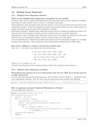 Machine Learning A-Z Q&A
2.2 Multiple Linear Regression
2.2.1 Multiple Linear Regression Intuition
What are the Multiple Linear Regression assumptions in more details?
Linearity: There must be a linear relationship between the dependent variable and the independent variables.
Scatterplots can show whether there is a linear or curvilinear relationship.
Homoscedasticity: This assumption states that the variance of error terms is similar across the values of the
independent variables. A plot of standardized residuals versus predicted values can show whether points are
equally distributed across all values of the independent variables.
Multivariate Normality: Multiple Linear Regression assumes that the residuals (the diﬀerences between the
observed value of the dependent variable y and the predicted value ˆy are normally distributed.
Independence of errors: Multiple Linear Regression assumes that the residuals (the diﬀerences between the
observed value of the dependent variable y and the predicted value ˆy are independent.
Lack of multicollinearity: Multiple Linear Regression assumes that the independent variables are not highly
correlated with each other. This assumption is tested using Variance Inﬂation Factor (VIF) values.
How is the coeﬃcient b0 related to the dummy variable trap?
Since D2 = 1 − D1 then if you include both D1 and D2 you get:
y = b0 + b1x1 + b2x2 + b3x3 + b4D1 + b5D2
= b0 + b1x1 + b2x2 + b3x3 + b4D1 + b5(1 − D1)
= b0 + b5 + b1x1 + b2x2 + b3x3 + (b4 − b5)D1
= b∗
0 + b1x1 + b2x2 + b3x3 + b∗
4D1
with b∗
0 = b0 + b5 and b∗
4 = b4 − b5
Therefore the information of the redundant dummy variable D2 is going into the constant b0.
2.2.2 Multiple Linear Regression in Python
We predicted the outcomes of a set of observations (the test set). How do we do the same for
a single observation?
Let’s say this observation has the following features: Feature Value 1, Feature Value 2, ... and Feature Value
m (m independent variables). Then the code to get the predicted outcome would be the following:
y_pred = regressor.predict(np.array([[Feature Value 1, ..., Feature Value m]]))
How to implement automatic Backward Elimination in Python?
You can implement it this way:
import statsmodels.formula.api as sm
def backwardElimination(x, sl):
numVars = len(x[0])
for i in range(0, numVars):
5 regressor_OLS = sm.OLS(y, x).fit()
maxVar = max(regressor_OLS.pvalues).astype(float)
i f maxVar > sl:
for j in range(0, numVars - i):
i f (regressor_OLS.pvalues[j].astype(float) == maxVar):
10 x = np.delete(x, j, 1)
regressor_OLS.summary()
return x
Page 7 of 51
 