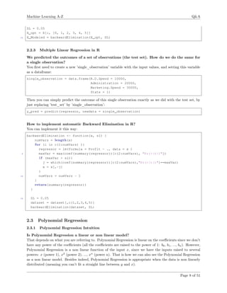 Machine Learning A-Z Q&A
SL = 0.05
X_opt = X[:, [0, 1, 2, 3, 4, 5]]
15 X_Modeled = backwardElimination(X_opt, SL)
2.2.3 Multiple Linear Regression in R
We predicted the outcomes of a set of observations (the test set). How do we do the same for
a single observation?
You ﬁrst need to create a new ’single_observation’ variable with the input values, and setting this variable
as a dataframe:
single_observation = data.frame(R.D.Spend = 10000,
Administration = 20000,
Marketing.Spend = 30000,
State = 1)
Then you can simply predict the outcome of this single observation exactly as we did with the test set, by
just replacing ’test_set’ by ’single_observation’:
y_pred = predict(regressor, newdata = single_observation)
How to implement automatic Backward Elimination in R?
You can implement it this way:
backwardElimination <- function(x, sl) {
numVars = length(x)
for (i in c(1:numVars) ){
regressor = lm(formula = Profit ~ ., data = x )
5 maxVar = max(coef(summary(regressor))[c(2:numVars), "Pr(>|t|)"])
i f (maxVar > sl){
j = which(coef(summary(regressor))[c(2:numVars),"Pr(>|t|)"]==maxVar)
x = x[,-j]
}
10 numVars = numVars - 1
}
return(summary(regressor))
}
15 SL = 0.05
dataset = dataset[,c(1,2,3,4,5)]
backwardElimination(dataset, SL)
2.3 Polynomial Regression
2.3.1 Polynomial Regression Intuition
Is Polynomial Regression a linear or non linear model?
That depends on what you are referring to. Polynomial Regression is linear on the coeﬃcients since we don’t
have any power of the coeﬃcients (all the coeﬃcients are raised to the power of 1: b0, b1, ..., bn). However,
Polynomial Regression is a non linear function of the input x, since we have the inputs raised to several
powers: x (power 1), x2
(power 2), ..., xn
(power n). That is how we can also see the Polynomial Regression
as a non linear model. Besides indeed, Polynomial Regression is appropriate when the data is non linearly
distributed (meaning you can’t ﬁt a straight line between y and x).
Page 8 of 51
 