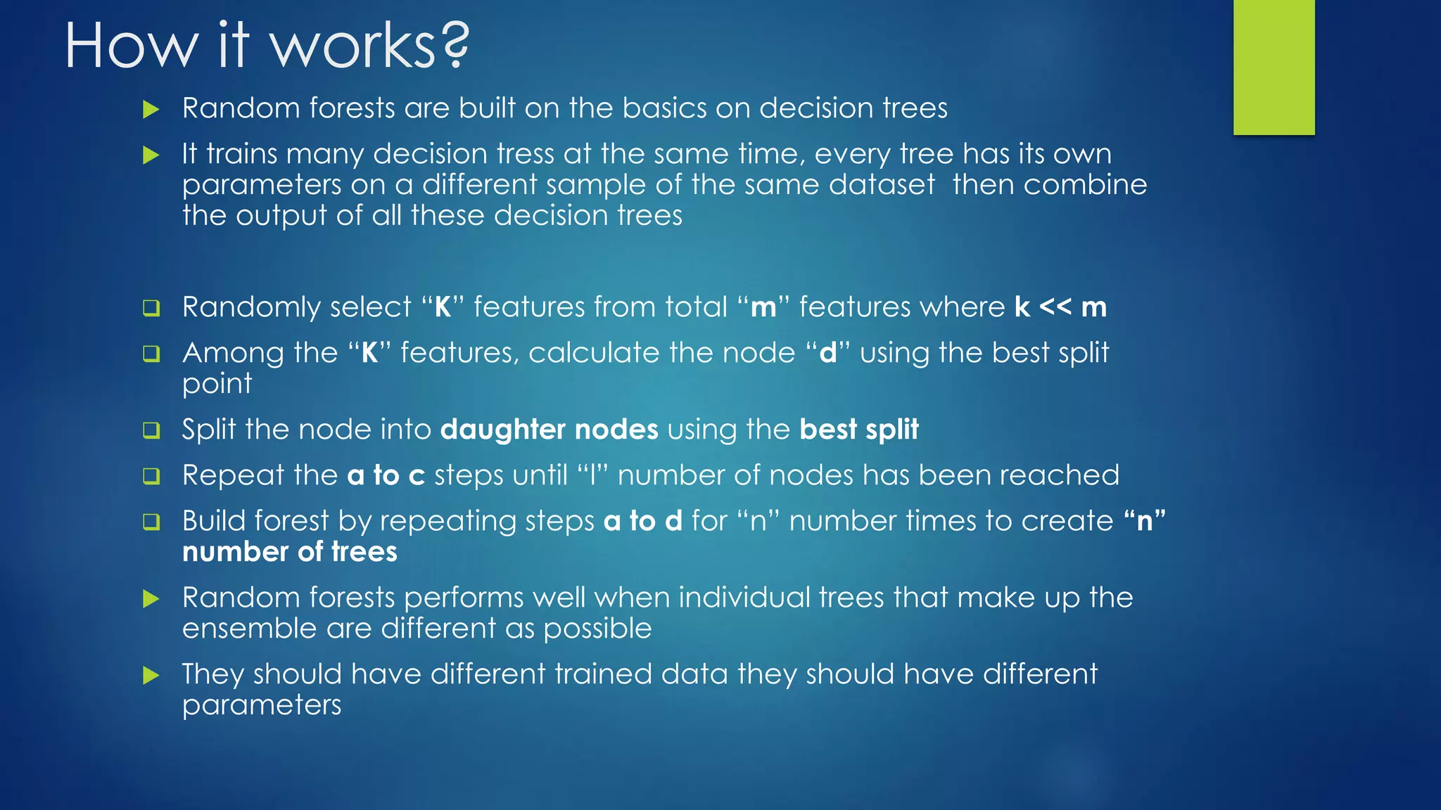 How it works?
 Random forests are built on the basics on decision trees
 It trains many decision tress at the same time, every tree has its own
parameters on a different sample of the same dataset then combine
the output of all these decision trees
 Randomly select “K” features from total “m” features where k << m
 Among the “K” features, calculate the node “d” using the best split
point
 Split the node into daughter nodes using the best split
 Repeat the a to c steps until “l” number of nodes has been reached
 Build forest by repeating steps a to d for “n” number times to create “n”
number of trees
 Random forests performs well when individual trees that make up the
ensemble are different as possible
 They should have different trained data they should have different
parameters
 