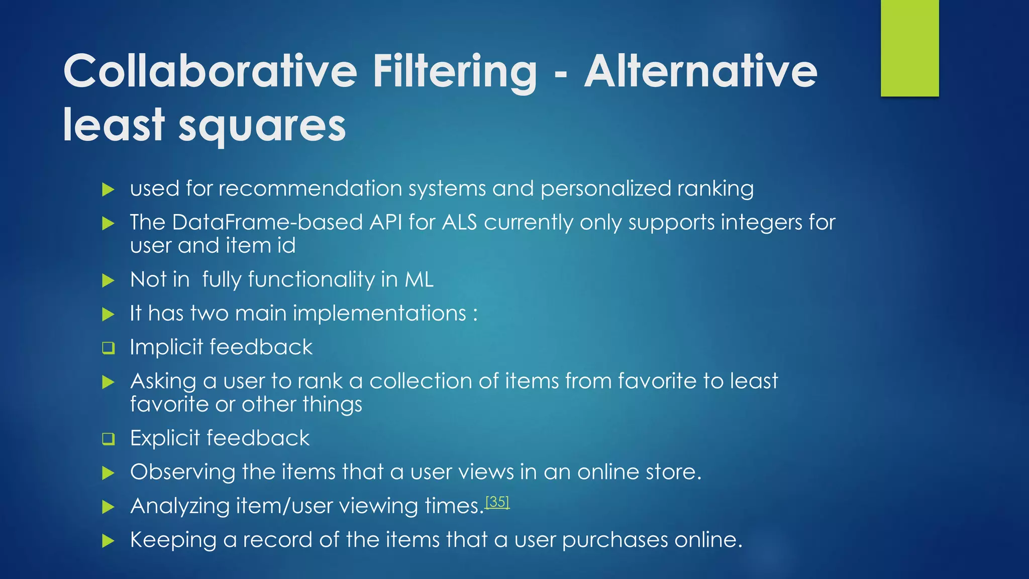 Collaborative Filtering - Alternative
least squares
 used for recommendation systems and personalized ranking
 The DataFrame-based API for ALS currently only supports integers for
user and item id
 Not in fully functionality in ML
 It has two main implementations :
 Implicit feedback
 Asking a user to rank a collection of items from favorite to least
favorite or other things
 Explicit feedback
 Observing the items that a user views in an online store.
 Analyzing item/user viewing times.[35]
 Keeping a record of the items that a user purchases online.
 