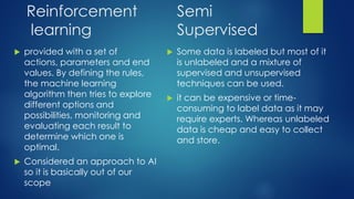 Reinforcement
learning
 provided with a set of
actions, parameters and end
values. By defining the rules,
the machine learning
algorithm then tries to explore
different options and
possibilities, monitoring and
evaluating each result to
determine which one is
optimal.
 Considered an approach to AI
so it is basically out of our
scope
 Some data is labeled but most of it
is unlabeled and a mixture of
supervised and unsupervised
techniques can be used.
 it can be expensive or time-
consuming to label data as it may
require experts. Whereas unlabeled
data is cheap and easy to collect
and store.
Semi
Supervised
 