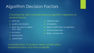 Algorithm Decision Factors
Choosing the right machine learning algorithm depends on
several factors:
 data size
 quality and diversity
 What we want to derive
from data
 accuracy
 training time
 parameters
 Learning type
 Complexity
 Result classification or regression
 Some enable both
 Basic vs Enhanced
a combination of business need, specification,
experimentation and time available.
 