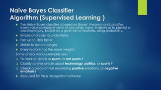 Naïve Bayes Classifier
Algorithm (Supervised Learning )
 The Naïve Bayes classifier is based on Bayes’ theorem and classifies
every value as independent of any other value. It allows us to predict a
class/category, based on a given set of features, using probability.
 Simple and easy to understand
 Fast up to 100x faster
 Stable to data changes
 Every feature has the same weight.
Some of real world examples are :
 To mark an email as spam, or not spam ?
 Classify a news article about technology, politics, or sports ?
 Check a piece of text expressing positive emotions, or negative
emotions?
 Also used for face recognition software
 