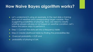How Naive Bayes algorithm works?
 Let’s understand it using an example. In the next slide a training
data set of weather and corresponding target variable ‘Play’
(suggesting possibilities of playing). Now, we need to classify
whether players will play or not based on weather condition. Let’s
follow the below steps to perform it.
 Step 1: Convert the data set into a frequency table
 Step 2: Create Likelihood table by finding the probabilities like
 Overcast probability = 0.29 and
 probability of playing is 0.64.
 